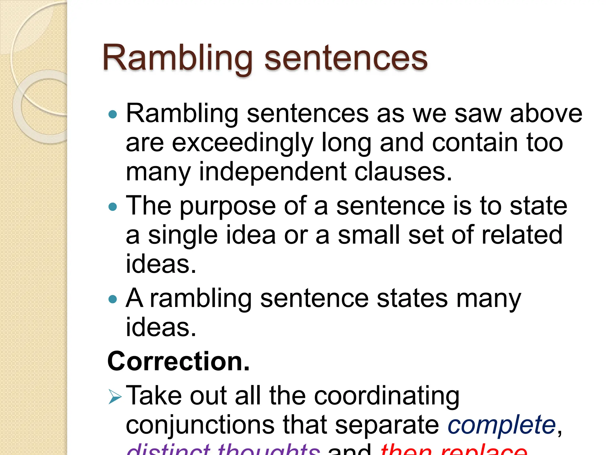 Rambling sentences
 Rambling sentences as we saw above
are exceedingly long and contain too
many independent clauses.
 The purpose of a sentence is to state
a single idea or a small set of related
ideas.
 A rambling sentence states many
ideas.
Correction.
Take out all the coordinating
conjunctions that separate complete,
 