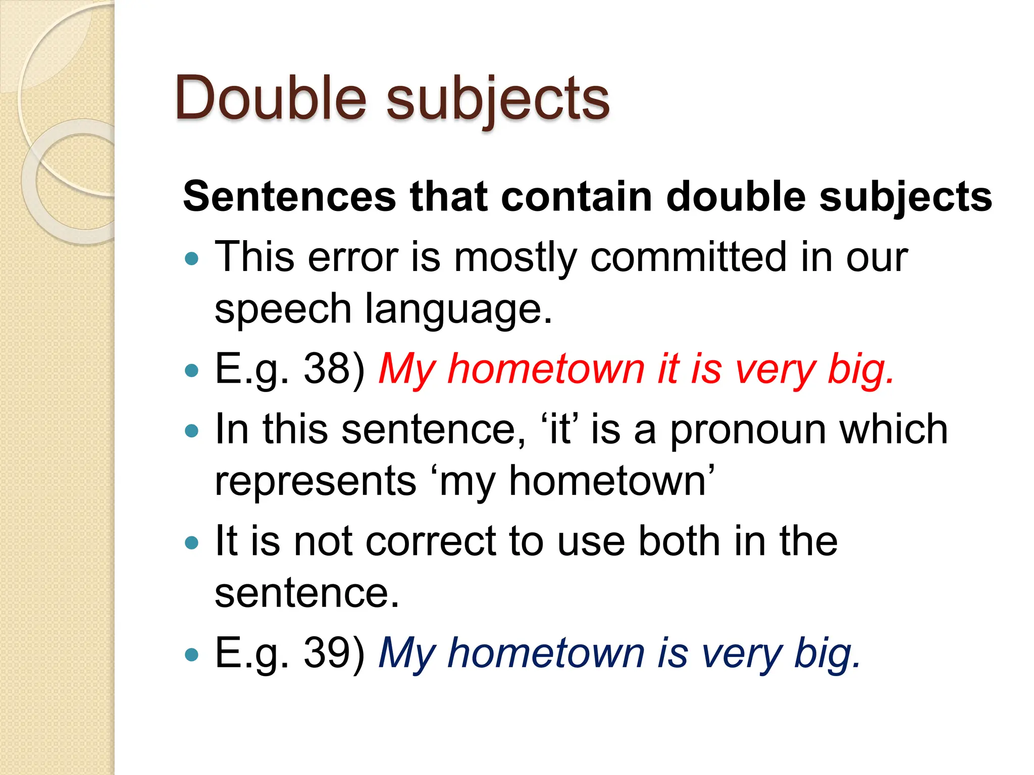 Double subjects
Sentences that contain double subjects
 This error is mostly committed in our
speech language.
 E.g. 38) My hometown it is very big.
 In this sentence, ‘it’ is a pronoun which
represents ‘my hometown’
 It is not correct to use both in the
sentence.
 E.g. 39) My hometown is very big.
 