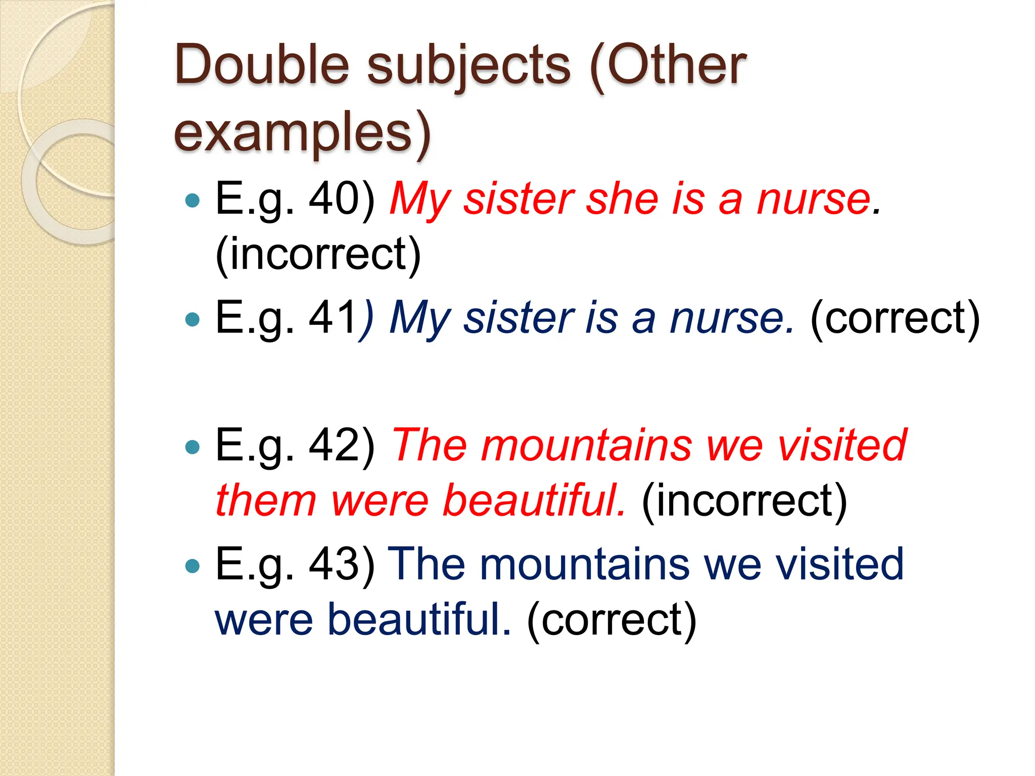 Double subjects (Other
examples)
 E.g. 40) My sister she is a nurse.
(incorrect)
 E.g. 41) My sister is a nurse. (correct)
 E.g. 42) The mountains we visited
them were beautiful. (incorrect)
 E.g. 43) The mountains we visited
were beautiful. (correct)
 
