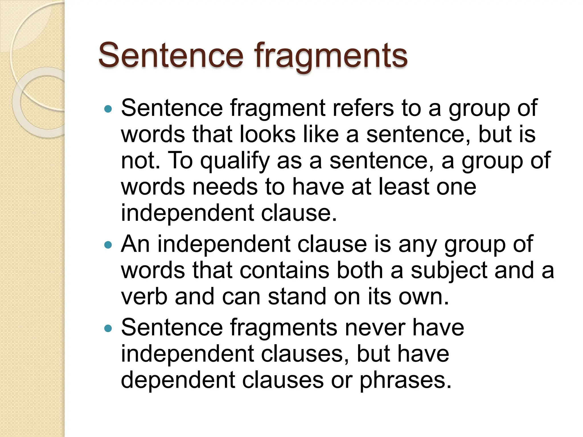Sentence fragments
 Sentence fragment refers to a group of
words that looks like a sentence, but is
not. To qualify as a sentence, a group of
words needs to have at least one
independent clause.
 An independent clause is any group of
words that contains both a subject and a
verb and can stand on its own.
 Sentence fragments never have
independent clauses, but have
dependent clauses or phrases.
 