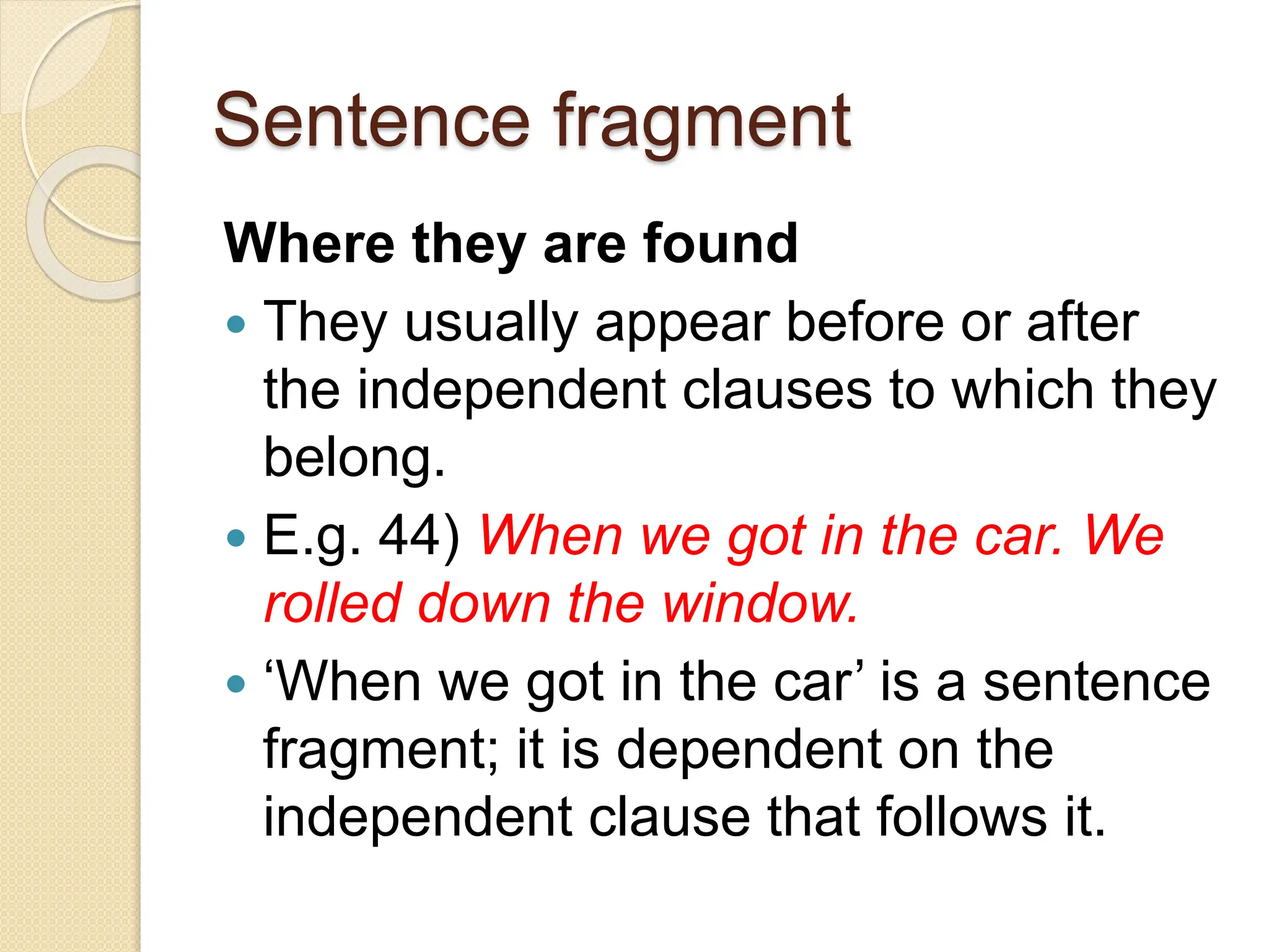 Sentence fragment
Where they are found
 They usually appear before or after
the independent clauses to which they
belong.
 E.g. 44) When we got in the car. We
rolled down the window.
 ‘When we got in the car’ is a sentence
fragment; it is dependent on the
independent clause that follows it.
 