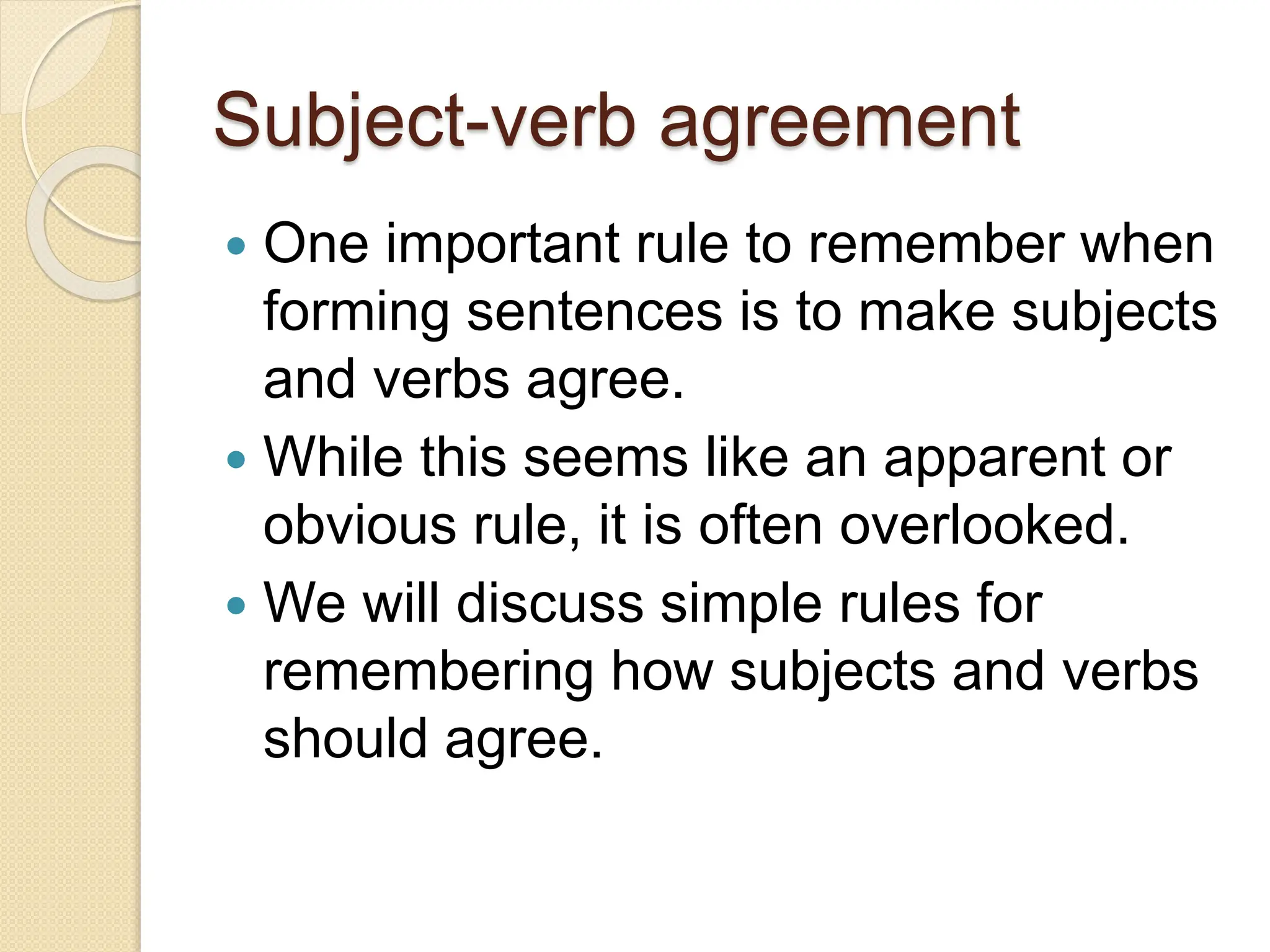 Subject-verb agreement
 One important rule to remember when
forming sentences is to make subjects
and verbs agree.
 While this seems like an apparent or
obvious rule, it is often overlooked.
 We will discuss simple rules for
remembering how subjects and verbs
should agree.
 