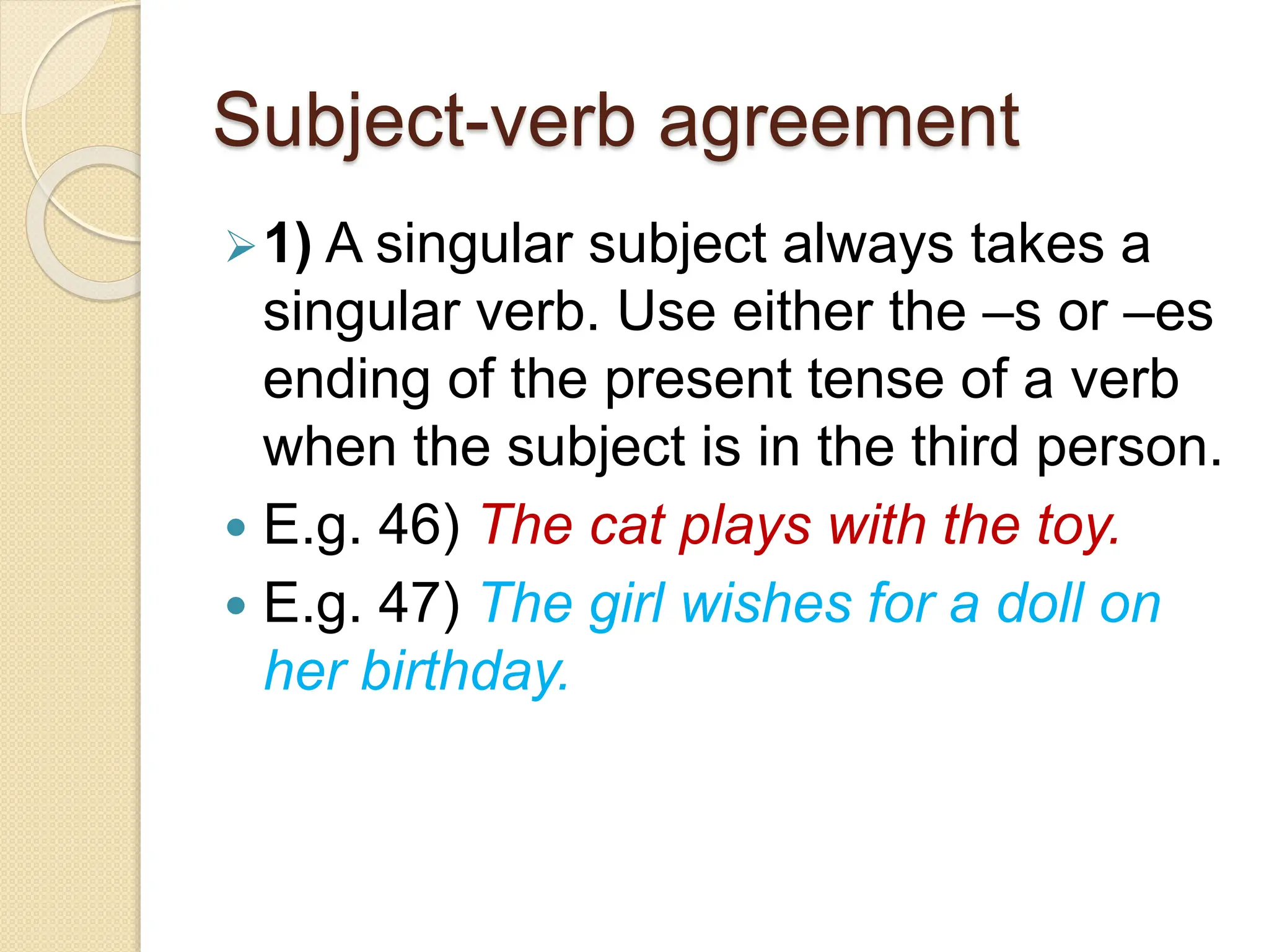 Subject-verb agreement
1) A singular subject always takes a
singular verb. Use either the –s or –es
ending of the present tense of a verb
when the subject is in the third person.
 E.g. 46) The cat plays with the toy.
 E.g. 47) The girl wishes for a doll on
her birthday.
 