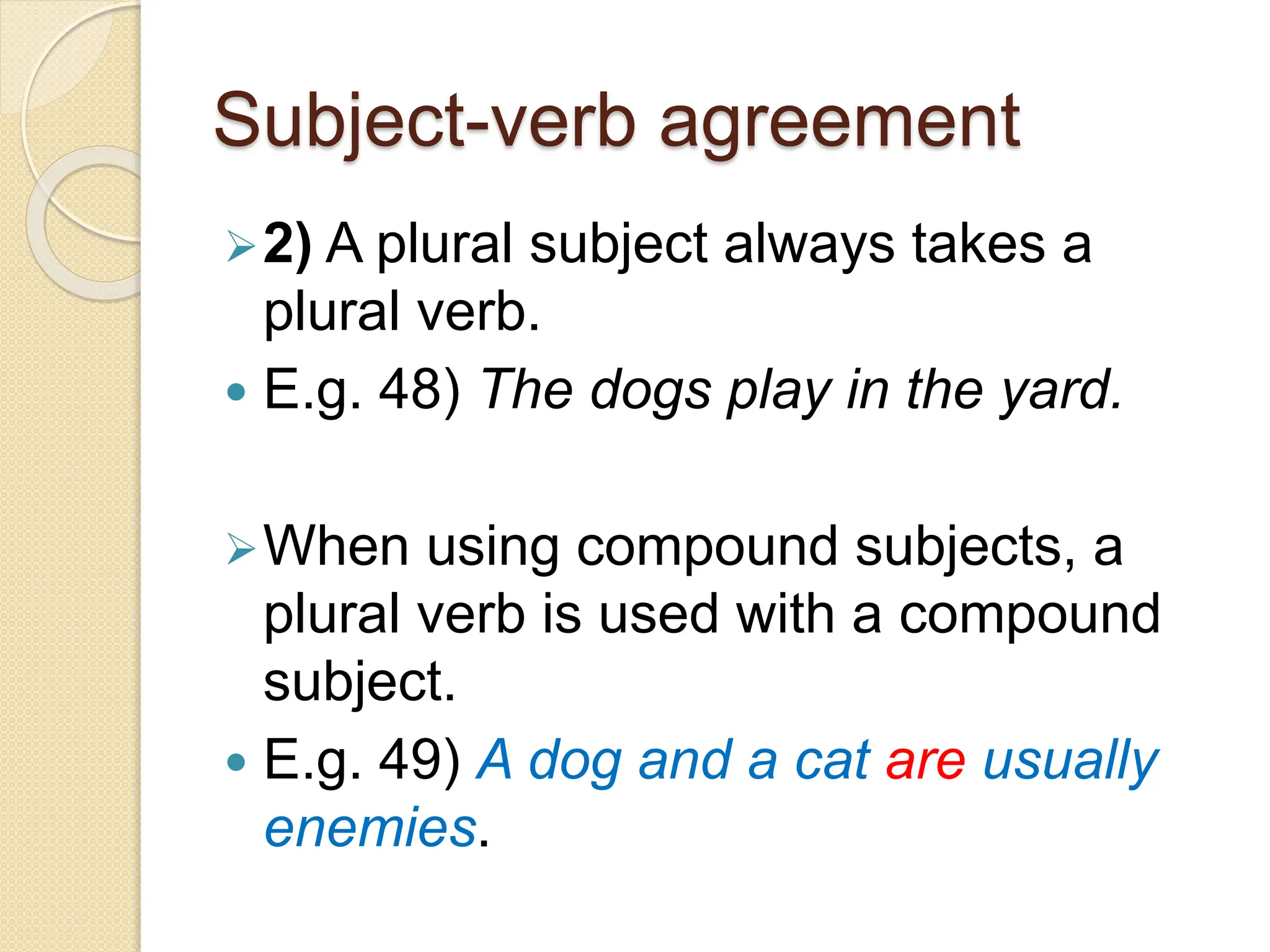 Subject-verb agreement
2) A plural subject always takes a
plural verb.
 E.g. 48) The dogs play in the yard.
When using compound subjects, a
plural verb is used with a compound
subject.
 E.g. 49) A dog and a cat are usually
enemies.
 