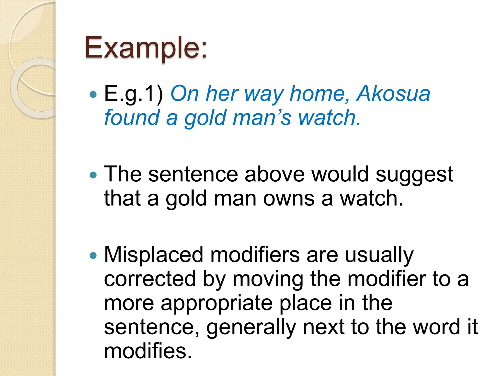 Example:
 E.g.1) On her way home, Akosua
found a gold man’s watch.
 The sentence above would suggest
that a gold man owns a watch.
 Misplaced modifiers are usually
corrected by moving the modifier to a
more appropriate place in the
sentence, generally next to the word it
modifies.
 