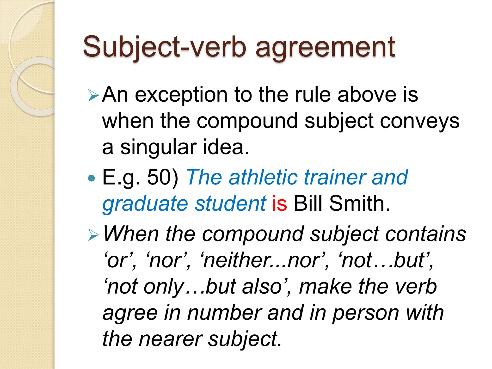 Subject-verb agreement
An exception to the rule above is
when the compound subject conveys
a singular idea.
 E.g. 50) The athletic trainer and
graduate student is Bill Smith.
When the compound subject contains
‘or’, ‘nor’, ‘neither...nor’, ‘not…but’,
‘not only…but also’, make the verb
agree in number and in person with
the nearer subject.
 