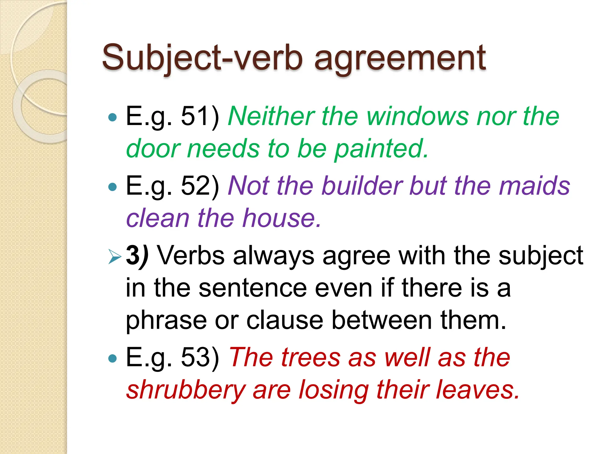 Subject-verb agreement
 E.g. 51) Neither the windows nor the
door needs to be painted.
 E.g. 52) Not the builder but the maids
clean the house.
3) Verbs always agree with the subject
in the sentence even if there is a
phrase or clause between them.
 E.g. 53) The trees as well as the
shrubbery are losing their leaves.
 