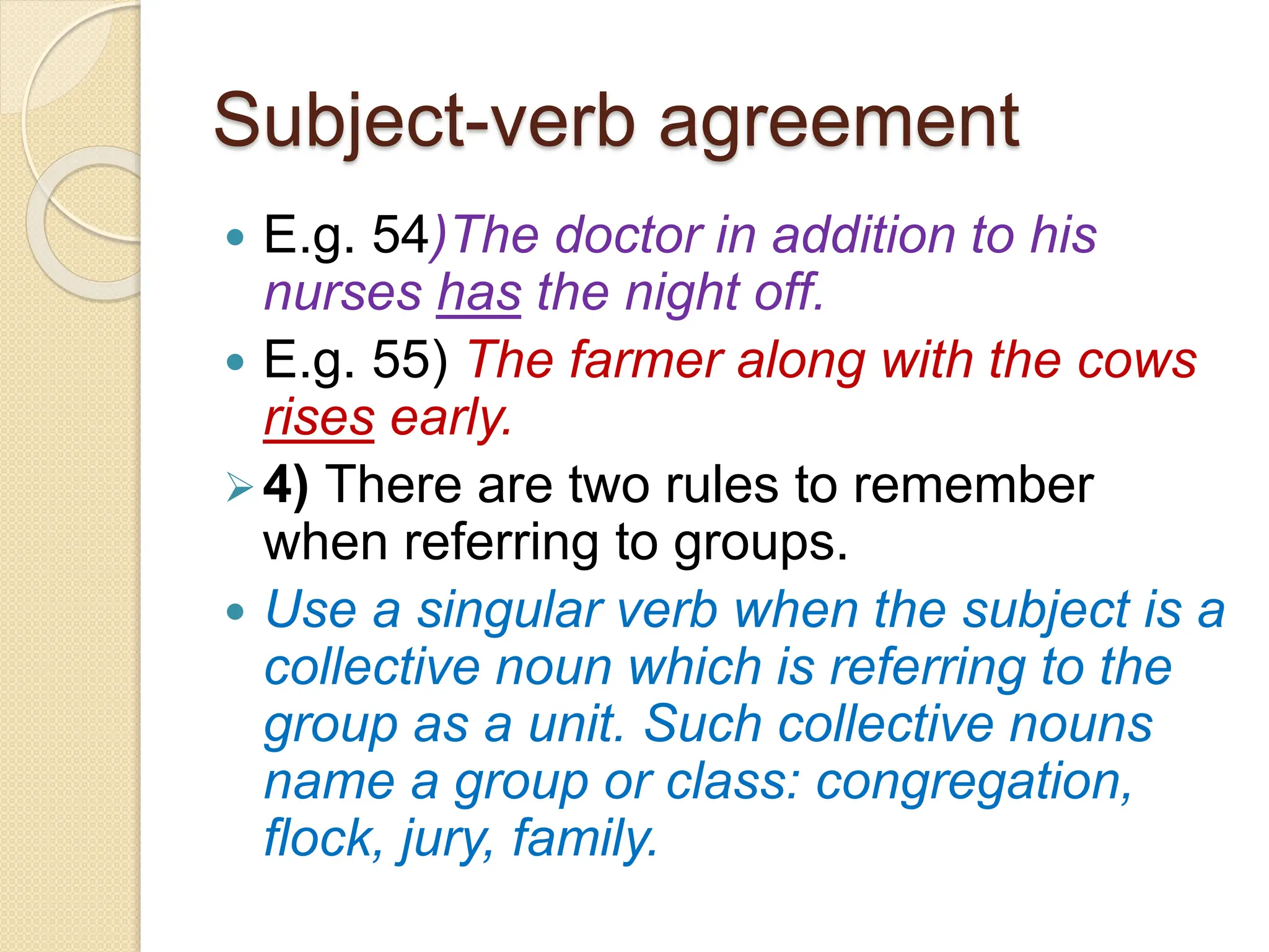 Subject-verb agreement
 E.g. 54)The doctor in addition to his
nurses has the night off.
 E.g. 55) The farmer along with the cows
rises early.
4) There are two rules to remember
when referring to groups.
 Use a singular verb when the subject is a
collective noun which is referring to the
group as a unit. Such collective nouns
name a group or class: congregation,
flock, jury, family.
 