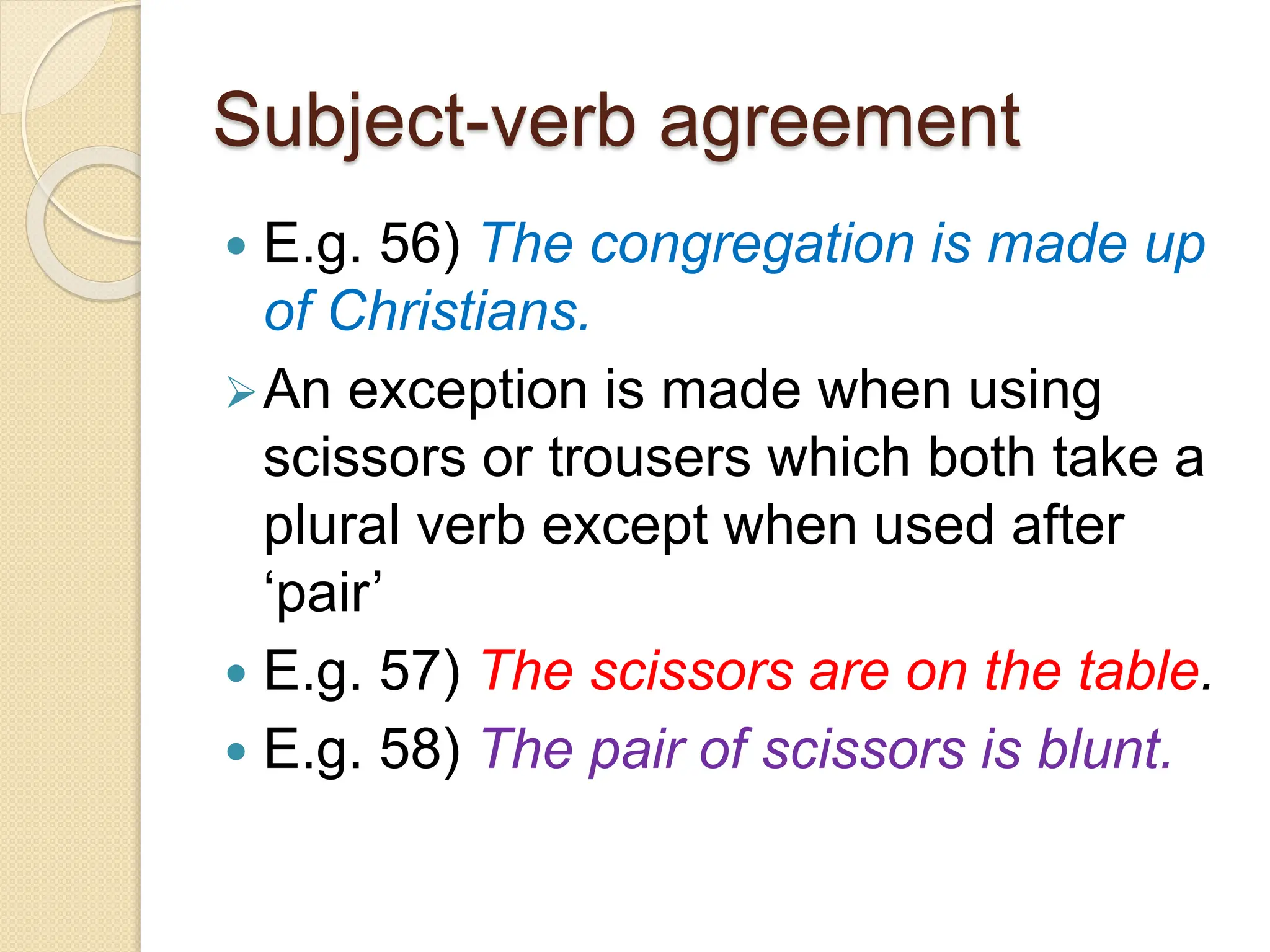 Subject-verb agreement
 E.g. 56) The congregation is made up
of Christians.
An exception is made when using
scissors or trousers which both take a
plural verb except when used after
‘pair’
 E.g. 57) The scissors are on the table.
 E.g. 58) The pair of scissors is blunt.
 