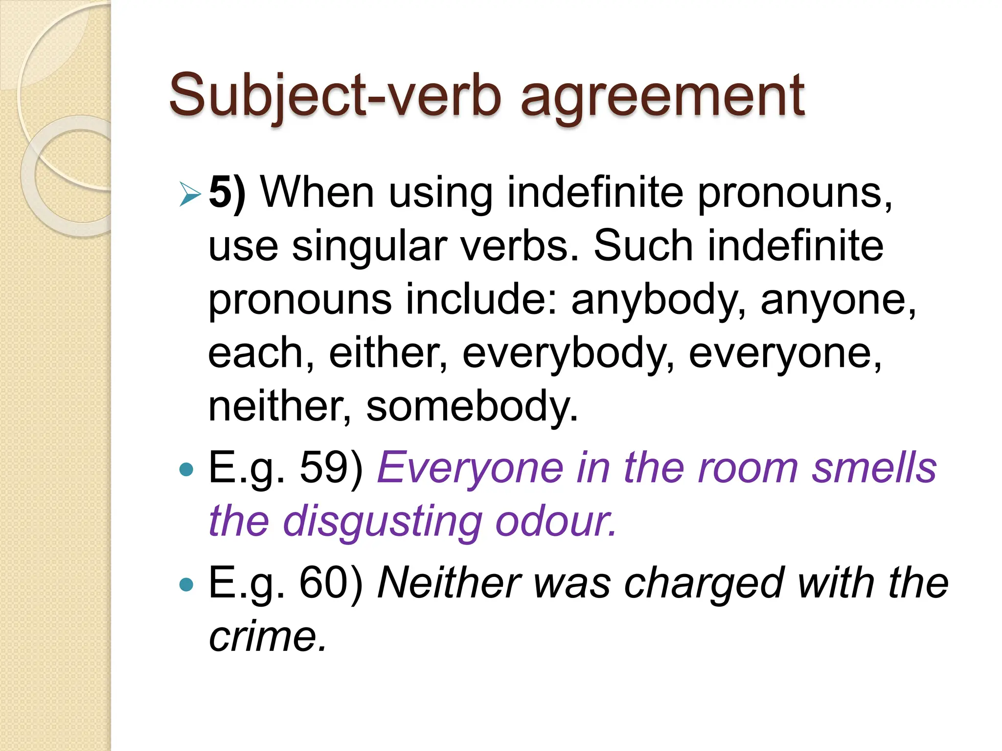 Subject-verb agreement
5) When using indefinite pronouns,
use singular verbs. Such indefinite
pronouns include: anybody, anyone,
each, either, everybody, everyone,
neither, somebody.
 E.g. 59) Everyone in the room smells
the disgusting odour.
 E.g. 60) Neither was charged with the
crime.
 