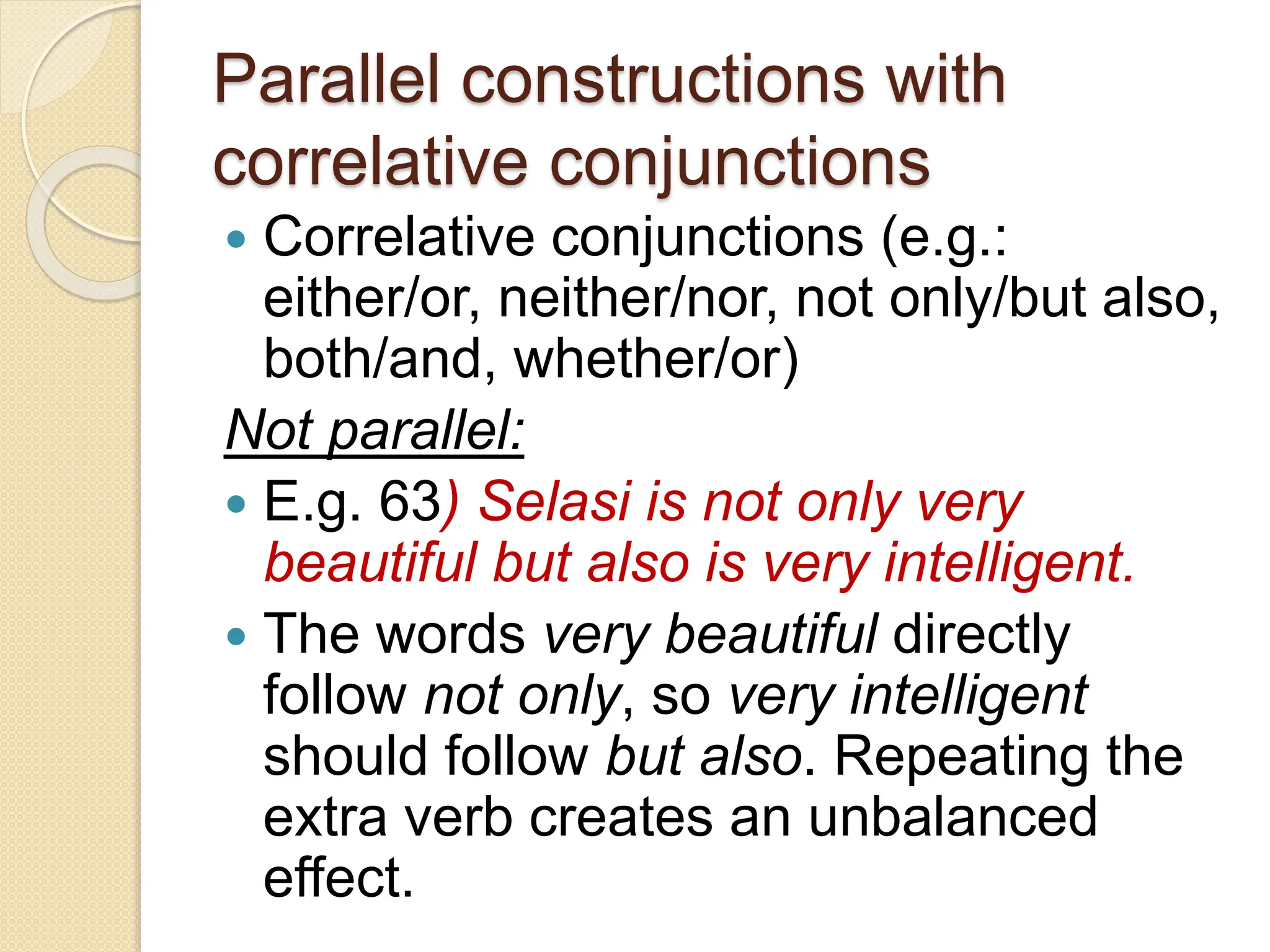 Parallel constructions with
correlative conjunctions
 Correlative conjunctions (e.g.:
either/or, neither/nor, not only/but also,
both/and, whether/or)
Not parallel:
 E.g. 63) Selasi is not only very
beautiful but also is very intelligent.
 The words very beautiful directly
follow not only, so very intelligent
should follow but also. Repeating the
extra verb creates an unbalanced
effect.
 