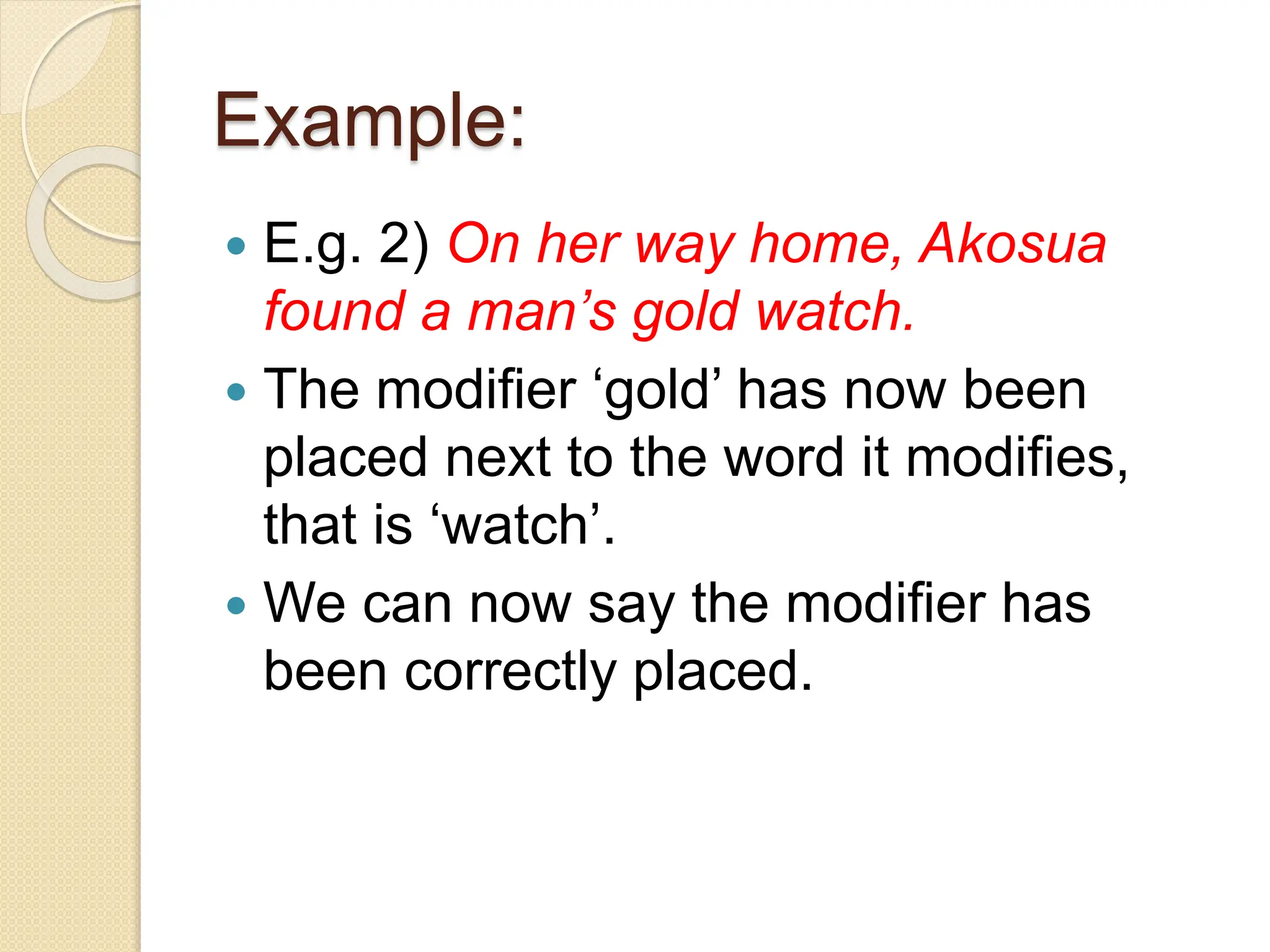 Example:
 E.g. 2) On her way home, Akosua
found a man’s gold watch.
 The modifier ‘gold’ has now been
placed next to the word it modifies,
that is ‘watch’.
 We can now say the modifier has
been correctly placed.
 