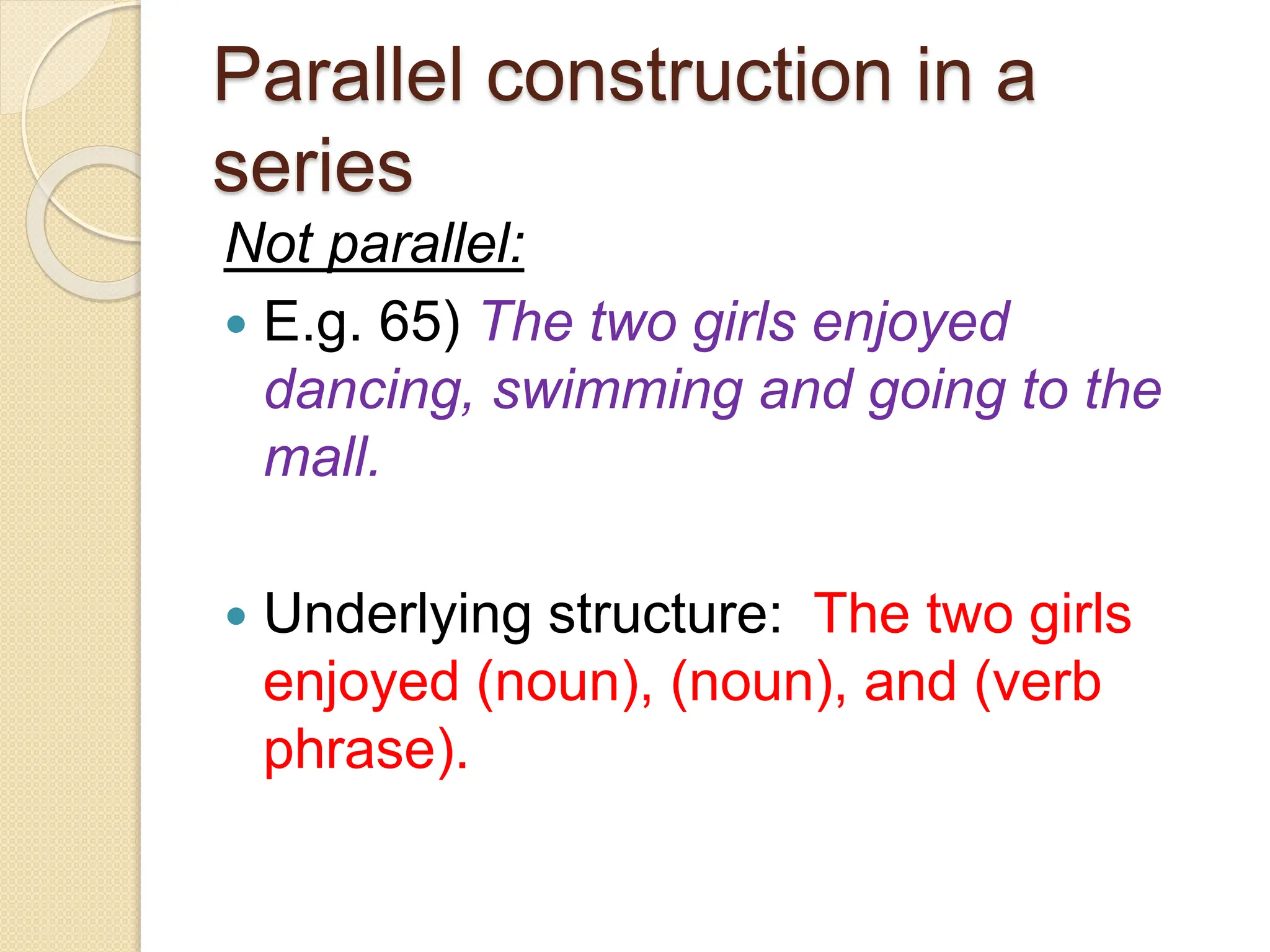 Parallel construction in a
series
Not parallel:
 E.g. 65) The two girls enjoyed
dancing, swimming and going to the
mall.
 Underlying structure: The two girls
enjoyed (noun), (noun), and (verb
phrase).
 