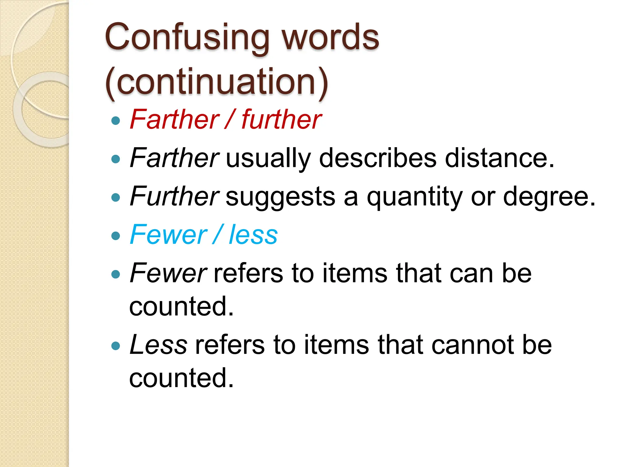 Confusing words
(continuation)
 Farther / further
 Farther usually describes distance.
 Further suggests a quantity or degree.
 Fewer / less
 Fewer refers to items that can be
counted.
 Less refers to items that cannot be
counted.
 