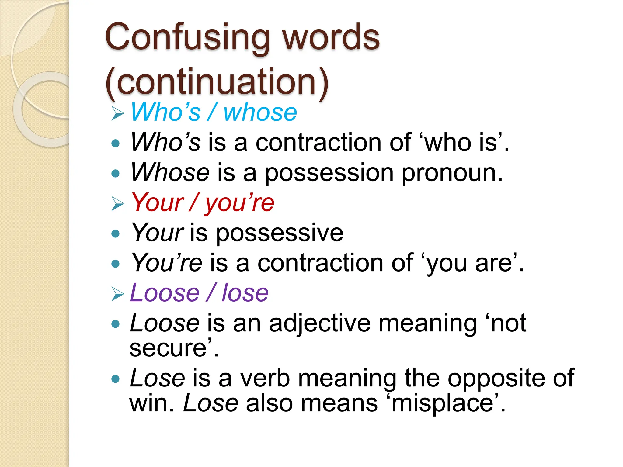 Confusing words
(continuation)
Who’s / whose
 Who’s is a contraction of ‘who is’.
 Whose is a possession pronoun.
Your / you’re
 Your is possessive
 You’re is a contraction of ‘you are’.
Loose / lose
 Loose is an adjective meaning ‘not
secure’.
 Lose is a verb meaning the opposite of
win. Lose also means ‘misplace’.
 