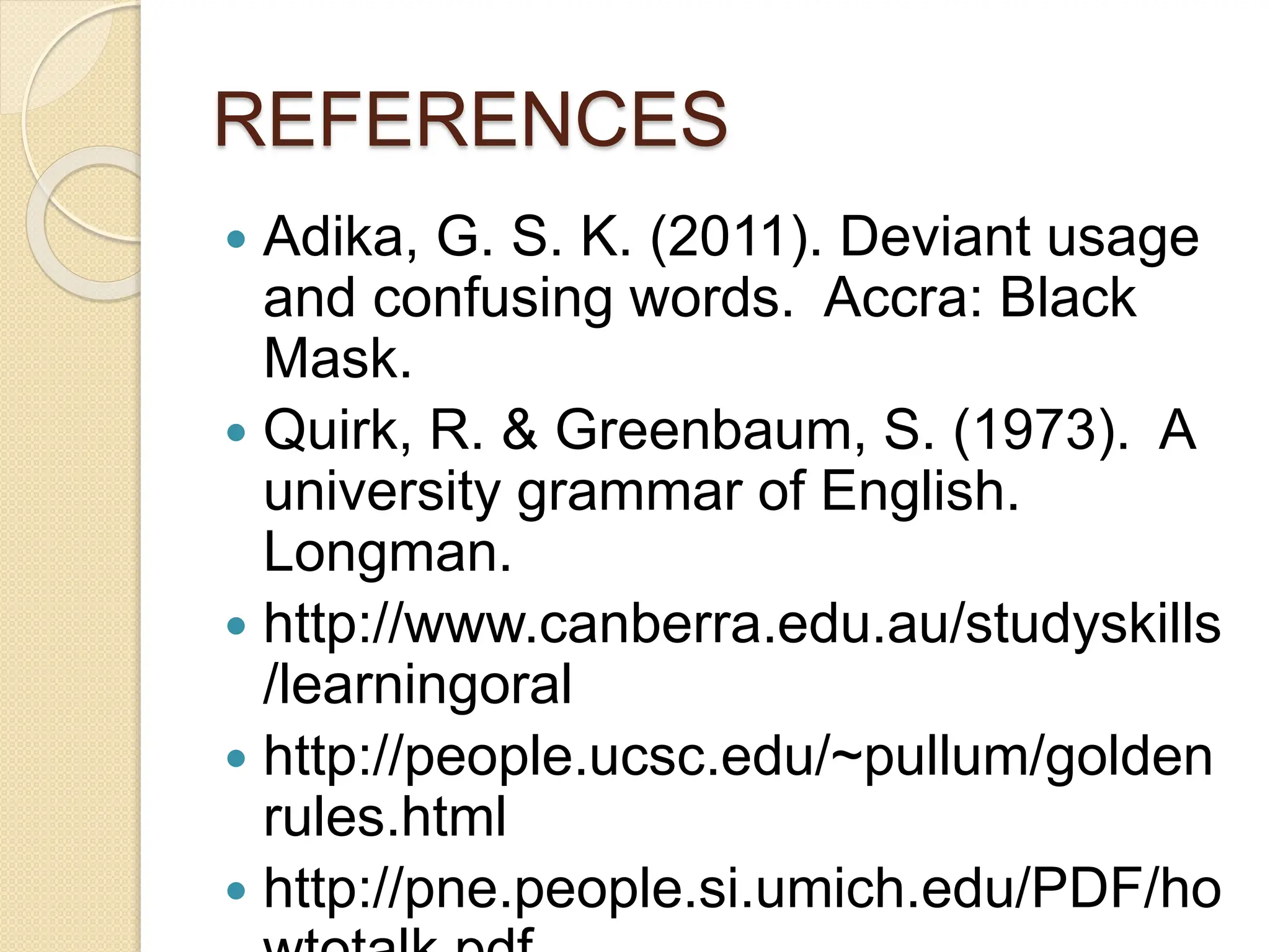 REFERENCES
 Adika, G. S. K. (2011). Deviant usage
and confusing words. Accra: Black
Mask.
 Quirk, R. & Greenbaum, S. (1973). A
university grammar of English.
Longman.
 http://www.canberra.edu.au/studyskills
/learningoral
 http://people.ucsc.edu/~pullum/golden
rules.html
 http://pne.people.si.umich.edu/PDF/ho
 