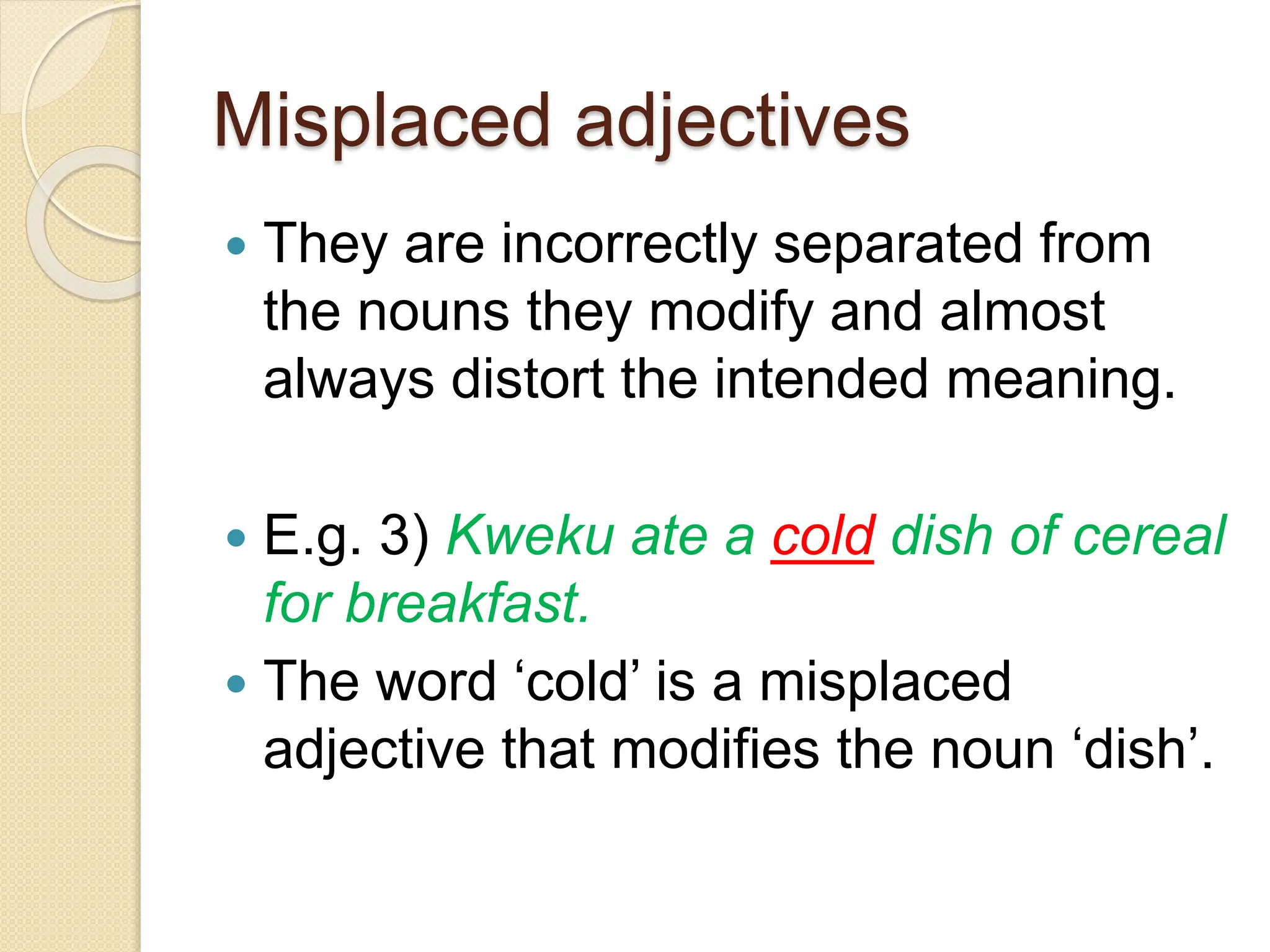 Misplaced adjectives
 They are incorrectly separated from
the nouns they modify and almost
always distort the intended meaning.
 E.g. 3) Kweku ate a cold dish of cereal
for breakfast.
 The word ‘cold’ is a misplaced
adjective that modifies the noun ‘dish’.
 