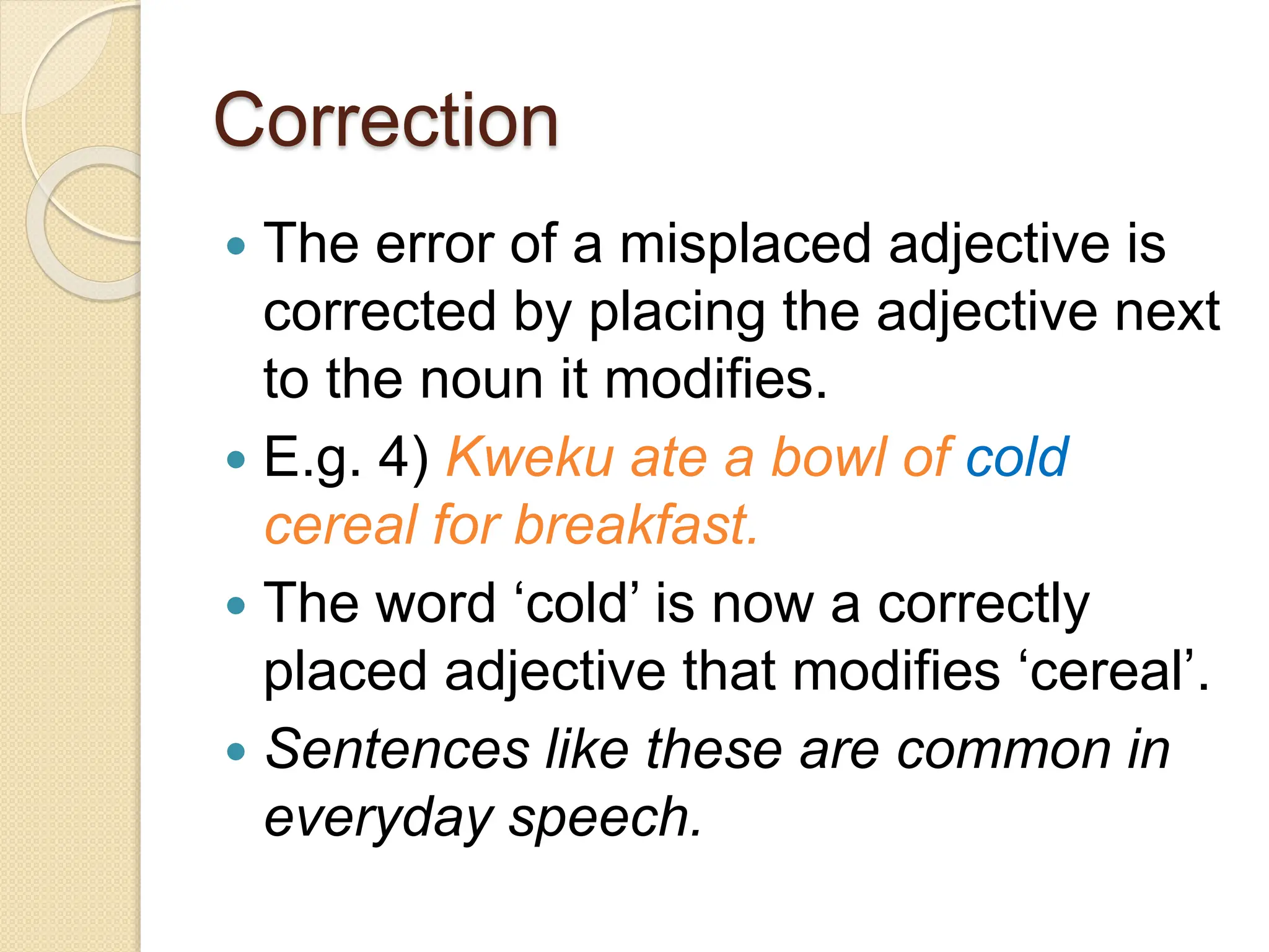Correction
 The error of a misplaced adjective is
corrected by placing the adjective next
to the noun it modifies.
 E.g. 4) Kweku ate a bowl of cold
cereal for breakfast.
 The word ‘cold’ is now a correctly
placed adjective that modifies ‘cereal’.
 Sentences like these are common in
everyday speech.
 
