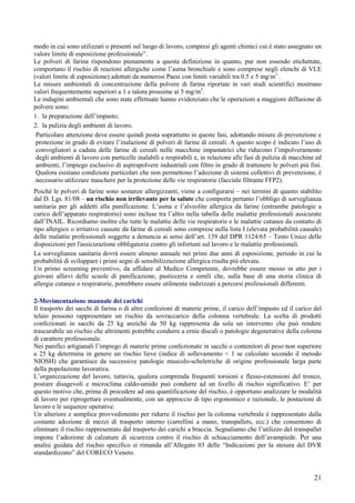 21
modo in cui sono utilizzati o presenti sul luogo di lavoro, compresi gli agenti chimici cui è stato assegnato un
valore limite di esposizione professionale”.
Le polveri di farina rispondono pienamente a questa definizione in quanto, pur non essendo etichettate,
comportano il rischio di reazioni allergiche come l’asma bronchiale e sono comprese negli elenchi di VLE
(valori limite di esposizione) adottati da numerosi Paesi con limiti variabili tra 0.5 e 5 mg/m3
.
Le misure ambientali di concentrazione della polvere di farina riportate in vari studi scientifici mostrano
valori frequentemente superiori a 1 e talora prossime ai 5 mg/m3
.
Le indagini ambientali che sono state effettuate hanno evidenziato che le operazioni a maggiore diffusione di
polvere sono:
1. la preparazione dell’impasto;
2. la pulizia degli ambienti di lavoro.
Particolare attenzione deve essere quindi posta soprattutto in queste fasi, adottando misure di prevenzione e
protezione in grado di evitare l’inalazione di polveri di farine di cereali. A questo scopo è indicato l’uso di
convogliatori a caduta delle farine di cereali nelle macchine impastatrici che riducono l’impolveramento
degli ambienti di lavoro con particelle inalabili e respirabili e, in relazione alle fasi di pulizia di macchine ed
ambienti, l’impiego esclusivo di aspirapolvere industriali con filtro in grado di trattenere le polveri più fini.
Qualora esistano condizioni particolari che non permettono l’adozione di sistemi collettivi di prevenzione, è
necessario utilizzare maschere per la protezione delle vie respiratorie (facciale filtrante FFP2).
Poiché le polveri di farine sono sostanze allergizzanti, viene a configurarsi – nei termini di quanto stabilito
dal D. Lgs. 81/08 – un rischio non irrilevante per la salute che comporta pertanto l’obbligo di sorveglianza
sanitaria per gli addetti alla panificazione. L’asma e l’alveolite allergica da farine (entrambe patologie a
carico dell’apparato respiratorio) sono incluse tra l’altro nella tabella delle malattie professionali assicurate
dall’INAIL. Ricordiamo inoltre che tutte le malattie delle vie respiratorie e le malattie cutanee da contatto di
tipo allergico o irritativo causate da farine di cereali sono comprese nella lista I (elevata probabilità causale)
delle malattie professionali soggette a denuncia ai sensi dell’art. 139 del DPR 1124/65 – Testo Unico delle
disposizioni per l'assicurazione obbligatoria contro gli infortuni sul lavoro e le malattie professionali.
La sorveglianza sanitaria dovrà essere almeno annuale nei primi due anni di esposizione, periodo in cui la
probabilità di sviluppare i primi segni di sensibilizzazione allergica risulta più elevata.
Un primo screening preventivo, da affidare al Medico Competente, dovrebbe essere messo in atto per i
giovani allievi delle scuole di panificazione, pasticceria e simili che, sulla base di una storia clinica di
allergie cutanee o respiratorie, potrebbero essere utilmente indirizzati a percorsi professionali differenti.
2-Movimentazione manuale dei carichi
Il trasporto dei sacchi di farina o di altre confezioni di materie prime, il carico dell’impasto ed il carico del
telaio possono rappresentare un rischio da sovraccarico della colonna vertebrale. La scelta di prodotti
confezionati in sacchi da 25 kg anziché da 50 kg rappresenta da sola un intervento che può rendere
trascurabile un rischio che altrimenti potrebbe condurre a ernie discali o patologie degenerative della colonna
di carattere professionale.
Nei panifici artigianali l’impiego di materie prime confezionate in sacchi o contenitori di peso non superiore
a 25 kg determina in genere un rischio lieve (indice di sollevamento < 1 se calcolato secondo il metodo
NIOSH) che garantisce da successive patologie muscolo-scheletriche di origine professionale larga parte
della popolazione lavorativa.
L’organizzazione del lavoro, tuttavia, qualora comprenda frequenti torsioni e flesso-estensioni del tronco,
posture disagevoli e microclima caldo-umido può condurre ad un livello di rischio significativo. E’ per
questo motivo che, prima di procedere ad una quantificazione del rischio, è opportuno analizzare le modalità
di lavoro per riprogettare eventualmente, con un approccio di tipo ergonomico e razionale, le postazioni di
lavoro e le sequenze operative.
Un ulteriore e semplice provvedimento per ridurre il rischio per la colonna vertebrale è rappresentato dalla
costante adozione di mezzi di trasporto interno (carrellini a mano, transpallets, ecc.) che consentono di
eliminare il rischio rappresentato dal trasporto dei carichi a braccia. Segnaliamo che l’utilizzo del transpallet
impone l’adozione di calzature di sicurezza contro il rischio di schiacciamento dell’avampiede. Per una
analisi guidata del rischio specifico si rimanda all’Allegato 03 delle “Indicazioni per la stesura del DVR
standardizzato” del CORECO Veneto.
 