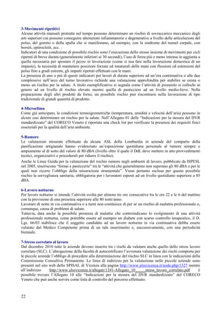 22
3-Movimenti ripetitivi
Alcune attività manuali protratte nel tempo possono determinare un rischio di sovraccarico meccanico degli
arti superiori cui possono conseguire alterazioni infiammatorie e degenerative a livello delle articolazioni del
polso, del gomito o della spalla che si manifestano, ad esempio, con la sindrome del tunnel carpale, con
borsiti, epitrocleiti, ecc. .
Indicatori di una condizione di possibile rischio sono l’esecuzione dello stesso insieme di movimenti per cicli
ripetuti di breve durata (generalmente inferiori ai 30 secondi), l’uso di forza più o meno intensa in aggiunta a
quella necessaria per spostare il pezzo in lavorazione (come si usa fare nella lavorazione domestica di un
impasto), la necessità di mantenere posizioni forzate ed innaturali delle mani con flessioni ed estensioni del
polso fino a gradi estremi, gli impatti ripetuti effettuati con le mani.
La presenza di uno o più di questi indicatori per lavori di durata superiore ad un’ora continuativa o alle due
complessive nell’arco del turno lavorativo richiede una valutazione approfondita per stabilire se esista o
meno un rischio per la salute. A titolo esemplificativo si segnala come l’attività di pizzaiolo si collochi in
genere ad un livello di rischio elevato mentre quella di pasticciere ad un livello medio-lieve. Nella
preparazione degli altri prodotti da forno, un possibile rischio può riscontrarsi nella lavorazione di tipo
tradizionale di grandi quantità di prodotto.
4-Microclima
Come già anticipato, le condizioni termoigrometriche (temperatura, umidità e velocità dell’aria) possono in
alcuni casi determinare un rischio per la salute. Nell’Allegato 01 delle “Indicazioni per la stesura del DVR
standardizzato” del CORECO Veneto è riportata una check list per verificare la presenza dei requisiti fisici
essenziali per la qualità dell’aria ambiente.
5-Rumore
Le valutazioni misurate effettuate da alcune ASL della Lombardia in aziende del comparto della
panificazione artigianale hanno evidenziato un’esposizione quotidiana personale al rumore sempre e
ampiamente al di sotto del valore di 80 dBA (livello oltre il quale il DdL deve mettere in atto provvedimenti
tecnici, organizzativi e procedurali per ridurre il rischio).
Anche le Linee Guida per la valutazione del rischio rumore negli ambienti di lavoro, pubblicate da ISPESL
nel 2005, inseriscono “fornai e pasticcerie” tra le “attività che generalmente non superano gli 80 dBA e per le
quali non ricorre l’obbligo della misurazione strumentale”. Viene pertanto esclusa per questo possibile
rischio la sorveglianza sanitaria, obbligatoria per i lavoratori esposti ad un livello quotidiano superiore a 85
dBA.
6-Lavoro notturno
Per lavoro notturno si intende l’attività svolta per almeno tre ore consecutive tra le ore 22 e le 6 del mattino
con la previsione di una presenza superiore alle 80 notti/anno.
Lavorare di notte in via continuativa o a turni non costituisce di per sé un rischio di malattia professionale o,
comunque, causa di problemi di salute.
Tuttavia, data anche la possibile presenza di malattie che controindicano lo svolgimento di una attività
professionale notturna, come potrebbe essere ad esempio un diabete con scarso controllo terapeutico, il D.
Lgs. 66/03 stabilisce che il soggetto candidato ad un lavoro notturno in via continuativa debba essere
valutato dal Medico Competente prima di un tale inserimento e, successivamente, con una periodicità
biennale.
7-Stress correlato al lavoro
Dal dicembre 2010 tutte le aziende devono inserire tra i rischi da valutare anche quello dello stress lavoro
correlato (SLC). L’abrogazione della facoltà di autocertificare l’avvenuta valutazione dei rischi comporta per
le piccole aziende l’obbligo di procedere alla determinazione del rischio SLC in linea con le indicazioni della
Commissione Consultiva Permanente. Le linee di indirizzo per la valutazione nelle piccole aziende sono
presenti nel sito web dello SPISAL di Vicenza alla pagina http://www.ulssvicenza.it/nodo.php/1327 mentre
all’indirizzo http://www.ulssvicenza.it/allegati/1241-Allegato_10_____stress_lavoro_correlato.pdf è
possibile trovare l’Allegato 10 alle “Indicazioni per la stesura del DVR standardizzato” del CORECO
Veneto che può anche servire come lista di controllo del percorso effettuato.
 