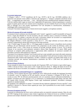 24
Lavoratori minorenni
L’Allegato I della L. 977/67 (modificato dal D. Lgs. 345/99 e dal D. Lgs. 262/2000) stabilisce che i
minorenni non possono essere adibiti a mansioni che espongono a: “sostanze e preparati classificati nocivi
(Xn) …e comportanti uno o più rischi … come… R42-può provocare sensibilizzazione mediante inalazione”.
Il divieto stabilito dalle Leggi sui minori non è applicabile all’esposizione a farine di graminacee e cereali in
genere in quanto queste non sono sostanze nocive classificate, né con il simbolo Xn né con la frase di rischio
R42 (o analoghi con il più recente regolamento CLP che disciplina la classificazione, etichettatura e
imballaggio delle sostanza pericolose).
Come per il lavoratore maggiorenne, il minore dovrà essere soggetto a sorveglianza sanitaria.
Divieto di consumo di bevande alcoliche
Il consumo di alcol costituisce uno dei principali rischi “esterni”, aggiuntivi a quelli riscontrabili sul luogo di
lavoro e legati alle abitudini di vita dei lavoratori, che può costituire causa o concausa di infortuni, anche
gravi e mortali. Per valutare e prevenire tali rischi è necessario indurre nei lavoratori un comportamento
consapevole che si riflette anche sulla coscienza dei rischi lavorativi.
Da indagini effettuate a livello nazionale si stima che il 5 - 15% degli infortuni sul lavoro abbia come
concausa comportamenti alterati dall’assunzione di bevande alcoliche.
L’art. 15 della Legge 30 marzo 2001, n. 125 (legge quadro in materia di alcol e di problemi alcol-correlati)
stabilisce che per determinate attività lavorative che comportano un alto rischio di infortunio, anche con
possibili danni a terzi, è fatto divieto di consumo di bevande alcoliche durante il lavoro. Tra le attività
elencate in un successivo provvedimento normativo (Intesa Stato Regioni del 16 marzo 2006) quella
pertinente al comparto della panificazione è rappresentata dalla conduzione di automezzi aziendali che
prevedono il possesso della patente B o superiore.
I lavoratori la cui mansione richiede l’uso di autoveicoli per scopi aziendali sono tenuti alla totale astensione
dall’alcol non solo durante il lavoro, ma anche nelle ore precedenti l’inizio del turno lavorativo (data la lenta
eliminazione della sostanza dall’organismo). Al DdL è richiesto il controllo sul rispetto della norma, la cui
violazione prevede una sanzione amministrativa consistente (da 500 a 2.500 euro) nei confronti del
lavoratore stesso.
Divieto di fumo di tabacco
Fermo restando le misure di prevenzione incendi, dal 10 gennaio 2005, con l’entrata in vigore della Legge n.
3/2003, il divieto di fumo è stato esteso a tutti i luoghi di lavoro chiusi. E’ obbligo del datore di lavoro far
rispettare tale divieto ai lavoratori, lui compreso, a tutela della propria salute e della salute dei non fumatori.
I requisiti igienico-assistenziali (bagno-wc e spogliatoio)
Di norma, i servizi igienici devono essere separati per sesso. Nelle piccole aziende che impiegano lavoratori
di entrambi i sessi, ciò significa un WC per maschi e uno per le femmine. L’Allegato IV del D. Lgs. 81
accetta un unico WC da utilizzare promiscuamente solo ove sussistano ostacoli urbanistici/architettonici o
quando i lavoratori non sono superiori a 10. Le costruzioni e le ristrutturazioni degli ultimi vent’anni, fatti
nel rispetto della Circolare della Regione Veneto sugli insediamenti produttivi, dovrebbero comunque
garantire lo standard ottimale.
Gli spogliatoi sono obbligatori in quanto “i lavoratori devono indossare indumenti di lavoro specifici” come
stabilisce il decreto 81 e devono essere separati per sesso. Qui la possibilità di un unico locale è ammessa
fino a 5 lavoratori.
Presenza di amianto nei forni
In passato la coibentazione dei forni veniva realizzata anche con materiali contenenti amianto. Dato che solo
dal 1992 l’impiego di tale sostanza è stato vietato è opportuno che il datore di lavoro ne verifichi l’eventuale
presenza (ad esempio chiedendo notizie al costruttore/fornitore) per prendere i necessari provvedimenti.
 