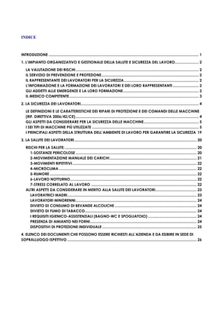 INDICE
INTRODUZIONE ................................................................................................................................................. 1
1. L’IMPIANTO ORGANIZZATIVO E GESTIONALE DELLA SALUTE E SICUREZZA DEL LAVORO....................... 2
LA VALUTAZIONE DEI RISCHI....................................................................................................................... 2
IL SERVIZIO DI PREVENZIONE E PROTEZIONE.............................................................................................. 2
IL RAPPRESENTANTE DEI LAVORATORI PER LA SICUREZZA........................................................................ 2
L’INFORMAZIONE E LA FORMAZIONE DEI LAVORATORI E DEI LORO RAPPRESENTANTI......................... 2
GLI ADDETTI ALLE EMERGENZE E LA LORO FORMAZIONE......................................................................... 3
IL MEDICO COMPETENTE............................................................................................................................. 3
2. LA SICUREZZA DEI LAVORATORI.................................................................................................................. 4
LE DEFINIZIONI E LE CARATTERISTICHE DEI RIPARI DI PROTEZIONE E DEI COMANDI DELLE MACCHINE
(RIF. DIRETTIVA 2006/42/CE)....................................................................................................................... 4
GLI ASPETTI DA CONSIDERARE PER LA SICUREZZA DELLE MACCHINE..................................................... 5
I SEI TIPI DI MACCHINE PIÙ UTILIZZATE ....................................................................................................... 5
I PRINCIPALI ASPETTI DELLA STRUTTURA DELL’AMBIENTE DI LAVORO PER GARANTIRE LA SICUREZZA 19
3. LA SALUTE DEI LAVORATORI...................................................................................................................... 20
RISCHI PER LA SALUTE: ............................................................................................................................... 20
1-SOSTANZE PERICOLOSE ..................................................................................................................... 20
2-MOVIMENTAZIONE MANUALE DEI CARICHI.................................................................................... 21
3-MOVIMENTI RIPETITIVI........................................................................................................................ 22
4-MICROCLIMA ..................................................................................................................................... 22
5-RUMORE .............................................................................................................................................. 22
6-LAVORO NOTTURNO.......................................................................................................................... 22
7-STRESS CORRELATO AL LAVORO ...................................................................................................... 22
ALTRI ASPETTI DA CONSIDERARE IN MERITO ALLA SALUTE DEI LAVORATORI........................................ 23
LAVORATRICI MADRI............................................................................................................................. 23
LAVORATORI MINORENNI..................................................................................................................... 24
DIVIETO DI CONSUMO DI BEVANDE ALCOLICHE ............................................................................... 24
DIVIETO DI FUMO DI TABACCO............................................................................................................ 24
I REQUISITI IGIENICO-ASSISTENZIALI (BAGNO-WC E SPOGLIATOIO) ............................................... 24
PRESENZA DI AMIANTO NEI FORNI....................................................................................................... 24
DISPOSITIVI DI PROTEZIONE INDIVIDUALE ........................................................................................... 25
4. ELENCO DEI DOCUMENTI CHE POSSONO ESSERE RICHIESTI ALL’AZIENDA E DA ESIBIRE IN SEDE DI
SOPRALLUOGO ISPETTIVO ............................................................................................................................. 26
 