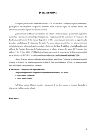 1
INTRODUZIONE
Il comparto panificazione nel territorio dell’ULSS n. 6 di Vicenza, è composto da più di 100 aziende,
per lo più di tipo artigianale, che possono presentare fattori di rischio legati alle strutture edilizie, alle
attrezzature, macchine impianti e ai prodotti utilizzati.
Questo manuale costituisce uno strumento per valutare i rischi aziendali e gli interventi migliorativi
da adottare e potrà essere utilizzato per l’integrazione e l’aggiornamento del Documento di Valutazione dei
Rischi di cui all’articolo 28 del Decreto Legislativo 81/08 o come strumento informativo a supporto delle
procedure standardizzate di valutazione dei rischi. Per queste ultime, in particolare per gli argomenti non
trattati direttamente nel manuale, può essere fatto riferimento alle linee di indirizzo ed agli allegati tematici
elaborati dal Comitato Regionale di Coordinamento per la salute e sicurezza del lavoro del Veneto previsto
dall’art. 7 del D. Lgs. 81/08 (CORECO di cui fanno parte anche le Associazioni di Categoria) reperibili
anche nel sito web dell’ULSS n. 6 Vicenza alla pagina http://www.ulssvicenza.it/nodo.php/2286 .
I datori di lavoro potranno utilizzare tali materiali per identificare l’esistenza in azienda dei requisiti
di salute e sicurezza che saranno oggetto di verifica da parte degli Operatori SPISAL in occasione degli
interventi ispettivi programmati nel comparto.
Il documento è composto dalle seguenti sezioni:
l’impianto organizzativo e gestionale della salute e sicurezza del lavoro
la sicurezza dei lavoratori
la salute dei lavoratori
Nell’ultima pagina abbiamo riportato i documenti di cui deve essere in possesso l’azienda in
relazione ai rischi presenti e valutati.
Buon lavoro!
 