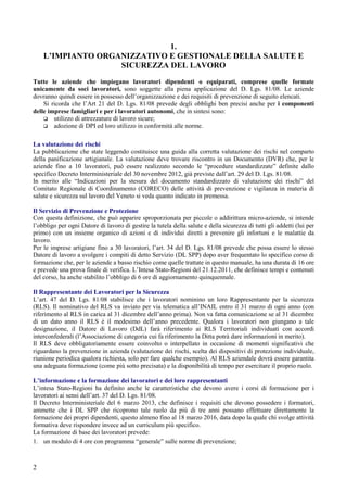 2
1.
L’IMPIANTO ORGANIZZATIVO E GESTIONALE DELLA SALUTE E
SICUREZZA DEL LAVORO
Tutte le aziende che impiegano lavoratori dipendenti o equiparati, comprese quelle formate
unicamente da soci lavoratori, sono soggette alla piena applicazione del D. Lgs. 81/08. Le aziende
dovranno quindi essere in possesso dell’organizzazione e dei requisiti di prevenzione di seguito elencati.
Si ricorda che l’Art 21 del D. Lgs. 81/08 prevede degli obblighi ben precisi anche per i componenti
delle imprese famigliari e per i lavoratori autonomi, che in sintesi sono:
utilizzo di attrezzature di lavoro sicure;
adozione di DPI ed loro utilizzo in conformità alle norme.
La valutazione dei rischi
La pubblicazione che state leggendo costituisce una guida alla corretta valutazione dei rischi nel comparto
della panificazione artigianale. La valutazione deve trovare riscontro in un Documento (DVR) che, per le
aziende fino a 10 lavoratori, può essere realizzato secondo le “procedure standardizzate” definite dallo
specifico Decreto Interministeriale del 30 novembre 2012, già previste dall’art. 29 del D. Lgs. 81/08.
In merito alle “Indicazioni per la stesura del documento standardizzato di valutazione dei rischi” del
Comitato Regionale di Coordinamento (CORECO) delle attività di prevenzione e vigilanza in materia di
salute e sicurezza sul lavoro del Veneto si veda quanto indicato in premessa.
Il Servizio di Prevenzione e Protezione
Con questa definizione, che può apparire sproporzionata per piccole o addirittura micro-aziende, si intende
l’obbligo per ogni Datore di lavoro di gestire la tutela della salute e della sicurezza di tutti gli addetti (lui per
primo) con un insieme organico di azioni e di individui diretti a prevenire gli infortuni e le malattie da
lavoro.
Per le imprese artigiane fino a 30 lavoratori, l’art. 34 del D. Lgs. 81/08 prevede che possa essere lo stesso
Datore di lavoro a svolgere i compiti di detto Servizio (DL SPP) dopo aver frequentato lo specifico corso di
formazione che, per le aziende a basso rischio come quelle trattate in questo manuale, ha una durata di 16 ore
e prevede una prova finale di verifica. L’Intesa Stato-Regioni del 21.12.2011, che definisce tempi e contenuti
del corso, ha anche stabilito l’obbligo di 6 ore di aggiornamento quinquennale.
Il Rappresentante dei Lavoratori per la Sicurezza
L’art. 47 del D. Lgs. 81/08 stabilisce che i lavoratori nominino un loro Rappresentante per la sicurezza
(RLS). Il nominativo del RLS va inviato per via telematica all’INAIL entro il 31 marzo di ogni anno (con
riferimento al RLS in carica al 31 dicembre dell’anno prima). Non va fatta comunicazione se al 31 dicembre
di un dato anno il RLS è il medesimo dell’anno precedente. Qualora i lavoratori non giungano a tale
designazione, il Datore di Lavoro (DdL) farà riferimento ai RLS Territoriali individuati con accordi
interconfederali (l’Associazione di categoria cui fa riferimento la Ditta potrà dare informazioni in merito).
Il RLS deve obbligatoriamente essere coinvolto o interpellato in occasione di momenti significativi che
riguardano la prevenzione in azienda (valutazione dei rischi, scelta dei dispositivi di protezione individuale,
riunione periodica qualora richiesta, solo per fare qualche esempio). Al RLS aziendale dovrà essere garantita
una adeguata formazione (come più sotto precisata) e la disponibilità di tempo per esercitare il proprio ruolo.
L’informazione e la formazione dei lavoratori e dei loro rappresentanti
L’intesa Stato-Regioni ha definito anche le caratteristiche che devono avere i corsi di formazione per i
lavoratori ai sensi dell’art. 37 del D. Lgs. 81/08.
Il Decreto Interministeriale del 6 marzo 2013, che definisce i requisiti che devono possedere i formatori,
ammette che i DL SPP che ricoprono tale ruolo da più di tre anni possano effettuare direttamente la
formazione dei propri dipendenti, questo almeno fino al 18 marzo 2016, data dopo la quale chi svolge attività
formativa deve rispondere invece ad un curriculum più specifico.
La formazione di base dei lavoratori prevede:
1. un modulo di 4 ore con programma “generale” sulle norme di prevenzione;
 