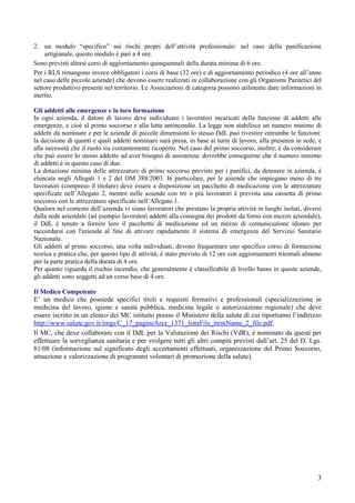 3
2. un modulo “specifico” sui rischi propri dell’attività professionale: nel caso della panificazione
artigianale, questo modulo è pari a 4 ore.
Sono previsti altresì corsi di aggiornamento quinquennali della durata minima di 6 ore.
Per i RLS rimangono invece obbligatori i corsi di base (32 ore) e di aggiornamento periodico (4 ore all’anno
nel caso delle piccole aziende) che devono essere realizzati in collaborazione con gli Organismi Paritetici del
settore produttivo presenti nel territorio. Le Associazioni di categoria possono utilmente dare informazioni in
merito.
Gli addetti alle emergenze e la loro formazione
In ogni azienda, il datore di lavoro deve individuare i lavoratori incaricati della funzione di addetti alle
emergenze, e cioè al primo soccorso e alla lotta antincendio. La legge non stabilisce un numero minimo di
addetti da nominare e per le aziende di piccole dimensioni lo stesso DdL può rivestire entrambe le funzioni:
la decisione di quanti e quali addetti nominare sarà presa, in base ai turni di lavoro, alla presenza in sede, e
alla necessità che il ruolo sia costantemente ricoperto. Nel caso del primo soccorso, inoltre, è da considerare
che può essere lo stesso addetto ad aver bisogno di assistenza: dovrebbe conseguirne che il numero minimo
di addetti è in questo caso di due.
La dotazione minima delle attrezzature di primo soccorso previste per i panifici, da detenere in azienda, è
elencata negli Allegati 1 e 2 del DM 388/2003. In particolare, per le aziende che impiegano meno di tre
lavoratori (compreso il titolare) deve essere a disposizione un pacchetto di medicazione con le attrezzature
specificate nell’Allegato 2, mentre nelle aziende con tre o più lavoratori è prevista una cassetta di primo
soccorso con le attrezzature specificate nell’Allegato 1.
Qualora nel contesto dell’azienda vi siano lavoratori che prestano la propria attività in luoghi isolati, diversi
dalla sede aziendale (ad esempio lavoratori addetti alla consegna dei prodotti da forno con mezzo aziendale),
il DdL è tenuto a fornire loro il pacchetto di medicazione ed un mezzo di comunicazione idoneo per
raccordarsi con l'azienda al fine di attivare rapidamente il sistema di emergenza del Servizio Sanitario
Nazionale.
Gli addetti al primo soccorso, una volta individuati, devono frequentare uno specifico corso di formazione
teorica e pratica che, per questo tipo di attività, è stato previsto di 12 ore con aggiornamenti triennali almeno
per la parte pratica della durata di 4 ore.
Per quanto riguarda il rischio incendio, che generalmente è classificabile di livello basso in queste aziende,
gli addetti sono soggetti ad un corso base di 4 ore.
Il Medico Competente
E’ un medico che possiede specifici titoli e requisiti formativi e professionali (specializzazione in
medicina del lavoro, igiene e sanità pubblica, medicina legale o autorizzazione regionale) che deve
essere iscritto in un elenco dei MC istituito presso il Ministero della salute di cui riportiamo l’indirizzo
http://www.salute.gov.it/imgs/C_17_pagineAree_1371_listaFile_itemName_2_file.pdf.
Il MC, che deve collaborare con il DdL per la Valutazione dei Rischi (VdR), é nominato da questi per
effettuare la sorveglianza sanitaria e per svolgere tutti gli altri compiti previsti dall’art. 25 del D. Lgs.
81/08 (informazione sul significato degli accertamenti effettuati, organizzazione del Primo Soccorso,
attuazione e valorizzazione di programmi volontari di promozione della salute).
 