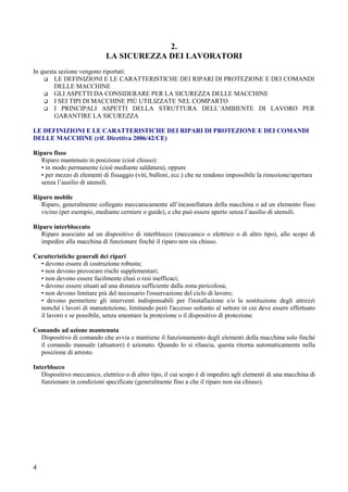4
2.
LA SICUREZZA DEI LAVORATORI
In questa sezione vengono riportati:
LE DEFINIZIONI E LE CARATTERISTICHE DEI RIPARI DI PROTEZIONE E DEI COMANDI
DELLE MACCHINE
GLI ASPETTI DA CONSIDERARE PER LA SICUREZZA DELLE MACCHINE
I SEI TIPI DI MACCHINE PIÙ UTILIZZATE NEL COMPARTO
I PRINCIPALI ASPETTI DELLA STRUTTURA DELL’AMBIENTE DI LAVORO PER
GARANTIRE LA SICUREZZA
LE DEFINIZIONI E LE CARATTERISTICHE DEI RIPARI DI PROTEZIONE E DEI COMANDI
DELLE MACCHINE (rif. Direttiva 2006/42/CE)
Riparo fisso
Riparo mantenuto in posizione (cioè chiuso):
• in modo permanente (cioè mediante saldatura), oppure
• per mezzo di elementi di fissaggio (viti, bulloni, ecc.) che ne rendono impossibile la rimozione/apertura
senza l’ausilio di utensili.
Riparo mobile
Riparo, generalmente collegato meccanicamente all’incastellatura della macchina o ad un elemento fisso
vicino (per esempio, mediante cerniere o guide), e che può essere aperto senza l’ausilio di utensili.
Riparo interbloccato
Riparo associato ad un dispositivo di interblocco (meccanico o elettrico o di altro tipo), allo scopo di
impedire alla macchina di funzionare finché il riparo non sia chiuso.
Caratteristiche generali dei ripari
• devono essere di costruzione robusta;
• non devono provocare rischi supplementari;
• non devono essere facilmente elusi o resi inefficaci;
• devono essere situati ad una distanza sufficiente dalla zona pericolosa;
• non devono limitare più del necessario l'osservazione del ciclo di lavoro;
• devono permettere gli interventi indispensabili per l'installazione e/o la sostituzione degli attrezzi
nonché i lavori di manutenzione, limitando però l'accesso soltanto al settore in cui deve essere effettuato
il lavoro e se possibile, senza smontare la protezione o il dispositivo di protezione.
Comando ad azione mantenuta
Dispositivo di comando che avvia e mantiene il funzionamento degli elementi della macchina solo finché
il comando manuale (attuatore) è azionato. Quando lo si rilascia, questa ritorna automaticamente nella
posizione di arresto.
Interblocco
Dispositivo meccanico, elettrico o di altro tipo, il cui scopo è di impedire agli elementi di una macchina di
funzionare in condizioni specificate (generalmente fino a che il riparo non sia chiuso).
 