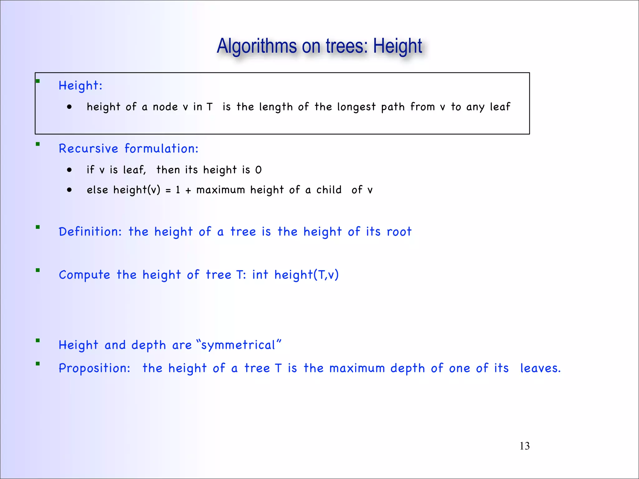  Height:
• height of a node v in T is the length of the longest path from v to any leaf
 Recursive formulation:
• if v is leaf, then its height is 0
• else height(v) = 1 + maximum height of a child of v
 Definition: the height of a tree is the height of its root
 Compute the height of tree T: int height(T,v)
 Height and depth are “symmetrical”
 Proposition: the height of a tree T is the maximum depth of one of its leaves.
Algorithms on trees: Height
13
 