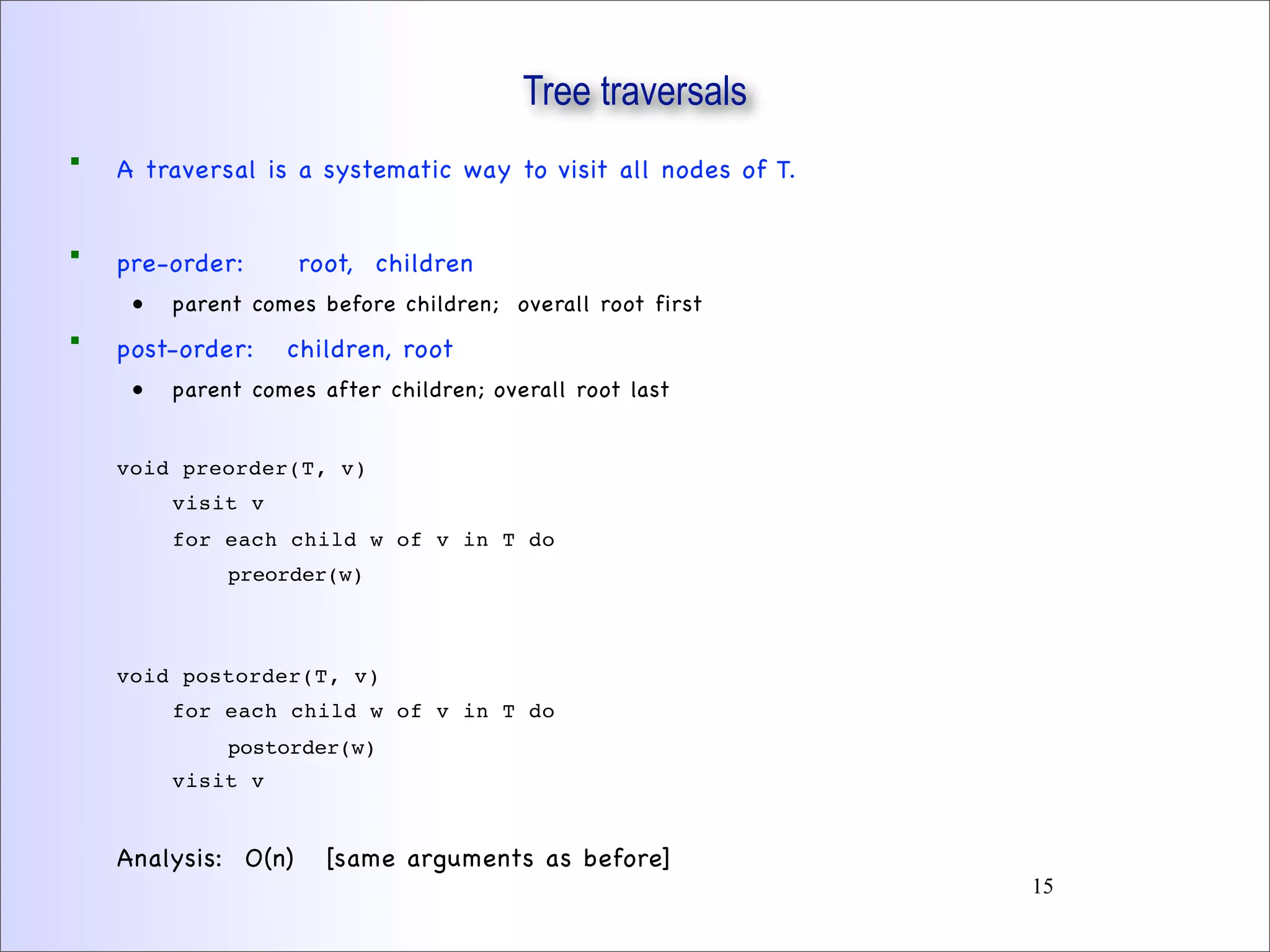 Tree traversals
 A traversal is a systematic way to visit all nodes of T.
 pre-order: root, children
• parent comes before children; overall root first
 post-order: children, root
• parent comes after children; overall root last
void preorder(T, v)
visit v
for each child w of v in T do
preorder(w)
void postorder(T, v)
for each child w of v in T do
postorder(w)
visit v
Analysis: O(n) [same arguments as before]
15
 