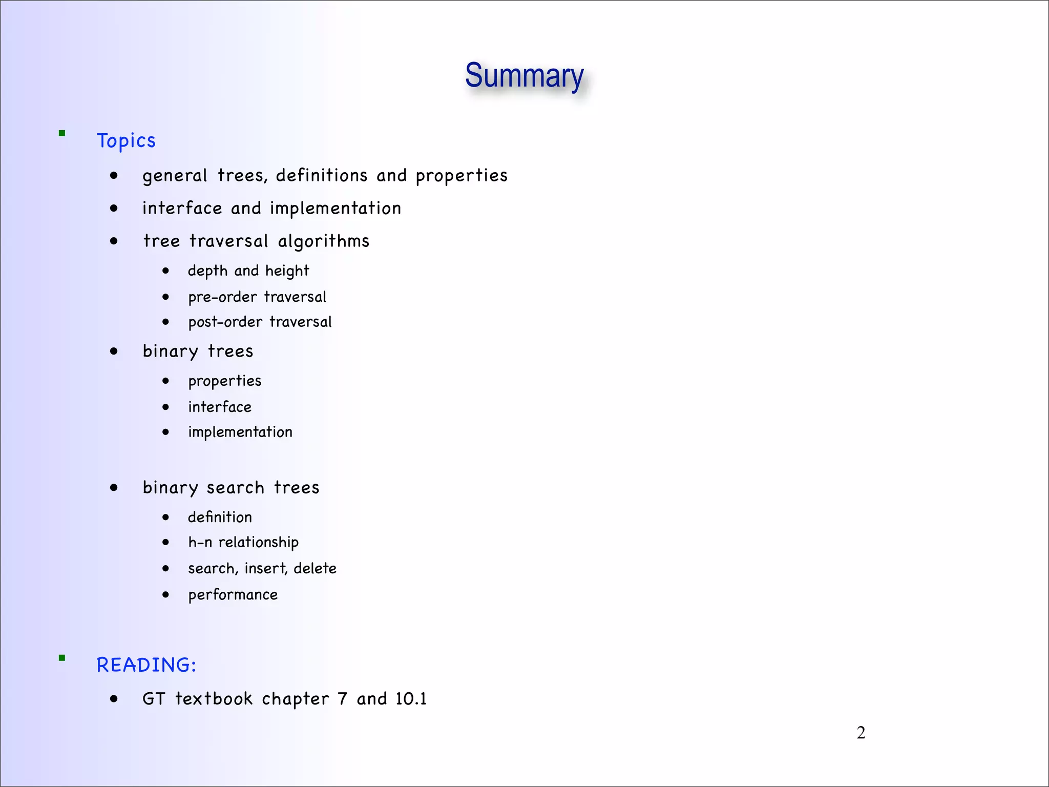Summary
 Topics
• general trees, definitions and properties
• interface and implementation
• tree traversal algorithms
• depth and height
• pre-order traversal
• post-order traversal
• binary trees
• properties
• interface
• implementation
• binary search trees
• deﬁnition
• h-n relationship
• search, insert, delete
• performance
 READING:
• GT textbook chapter 7 and 10.1
2
 