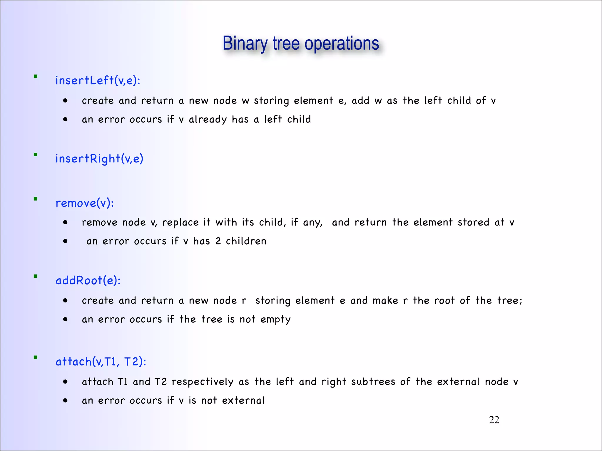 Binary tree operations
 insertLeft(v,e):
• create and return a new node w storing element e, add w as the left child of v
• an error occurs if v already has a left child
 insertRight(v,e)
 remove(v):
• remove node v, replace it with its child, if any, and return the element stored at v
• an error occurs if v has 2 children
 addRoot(e):
• create and return a new node r storing element e and make r the root of the tree;
• an error occurs if the tree is not empty
 attach(v,T1, T2):
• attach T1 and T2 respectively as the left and right subtrees of the external node v
• an error occurs if v is not external
22
 