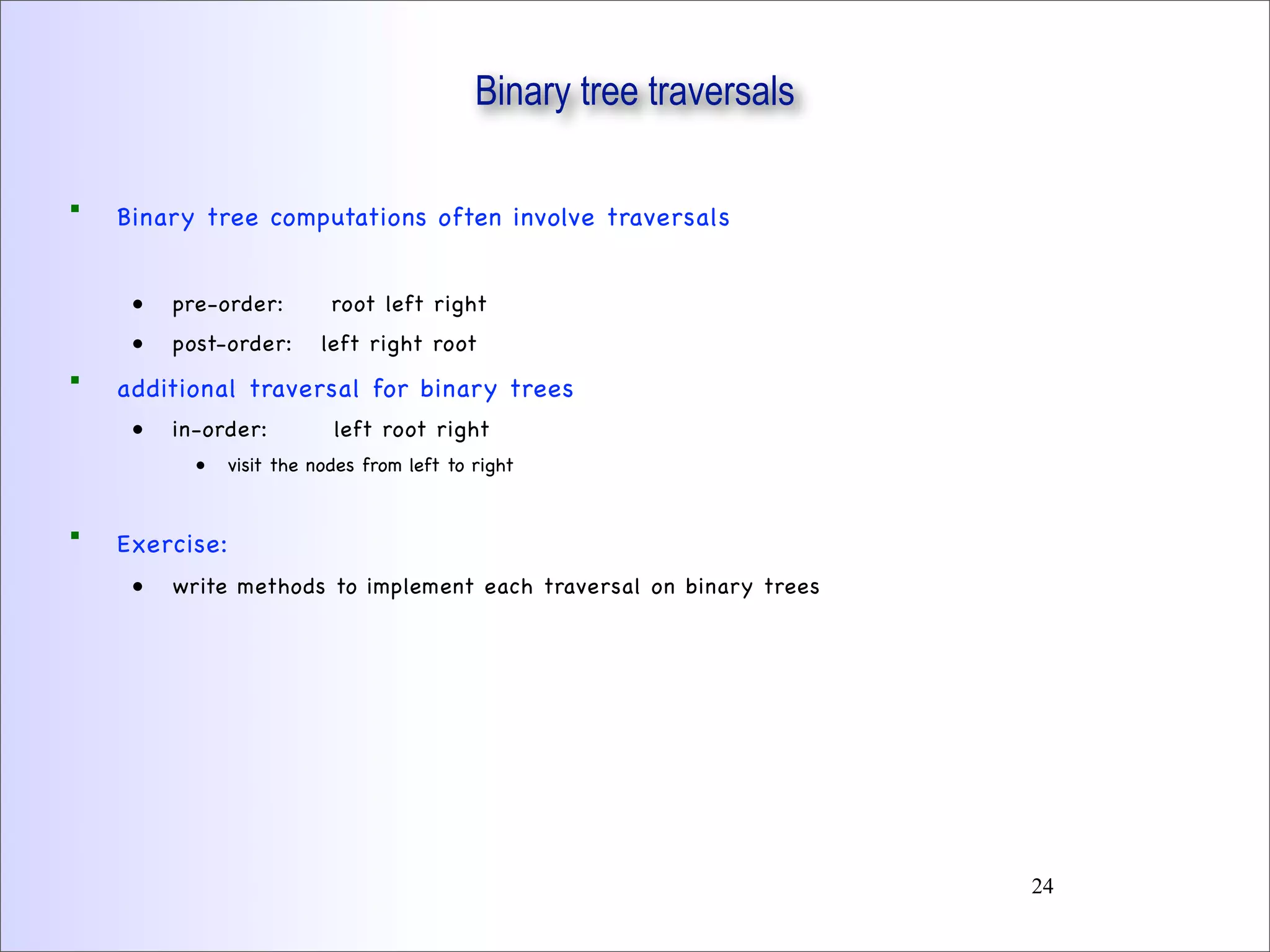Binary tree traversals
 Binary tree computations often involve traversals
• pre-order: root left right
• post-order: left right root
 additional traversal for binary trees
• in-order: left root right
• visit the nodes from left to right
 Exercise:
• write methods to implement each traversal on binary trees
24
 
