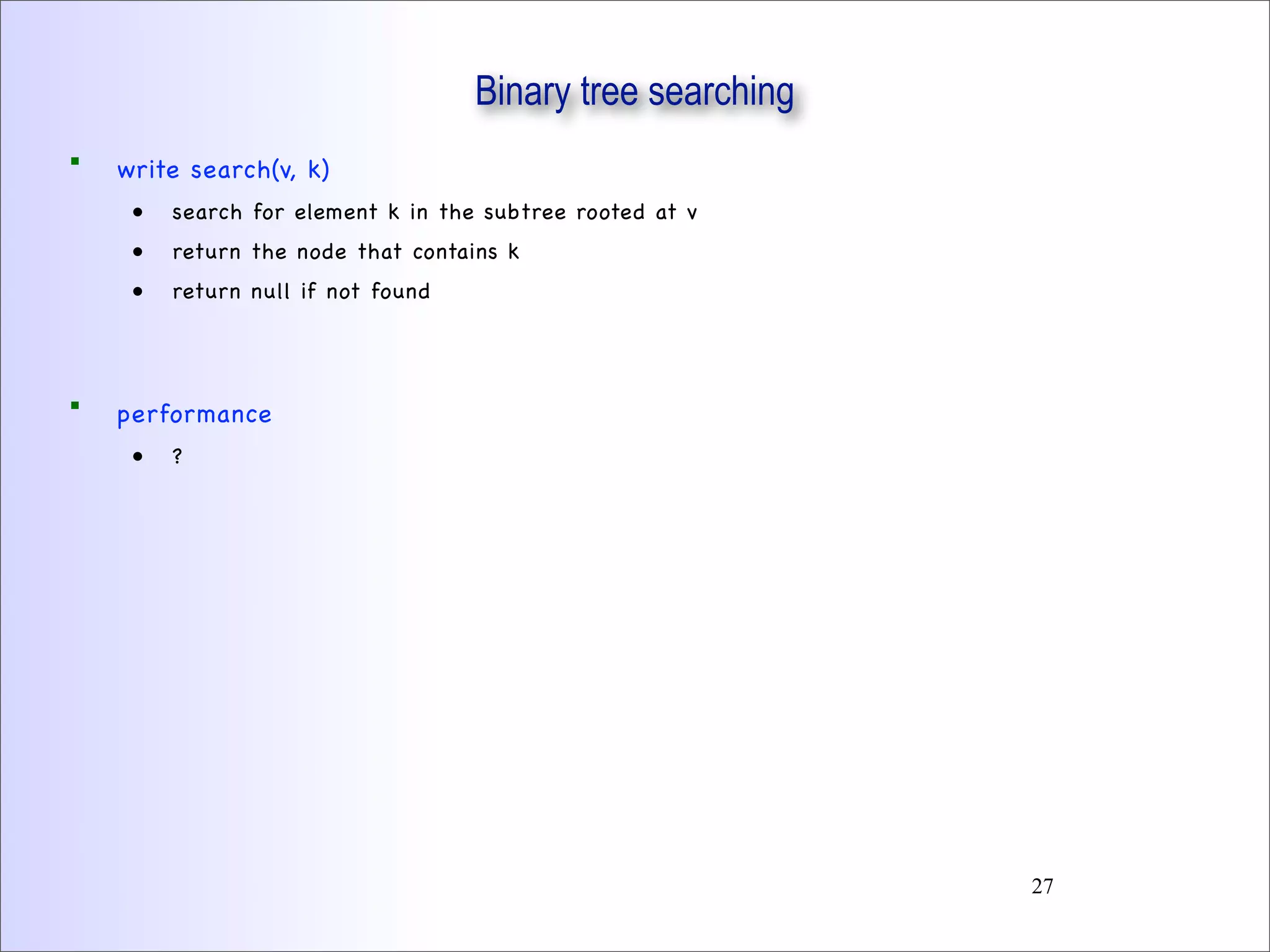 Binary tree searching
 write search(v, k)
• search for element k in the subtree rooted at v
• return the node that contains k
• return null if not found
 performance
• ?
27
 