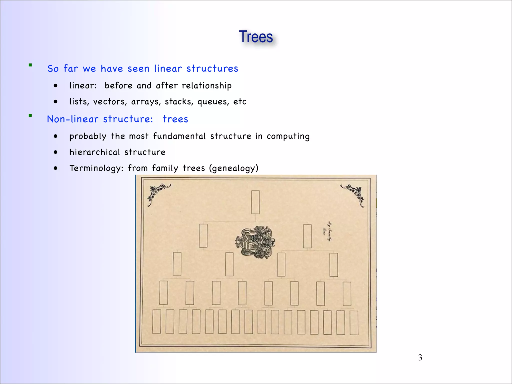 Trees
 So far we have seen linear structures
• linear: before and after relationship
• lists, vectors, arrays, stacks, queues, etc
 Non-linear structure: trees
• probably the most fundamental structure in computing
• hierarchical structure
• Terminology: from family trees (genealogy)
3
 