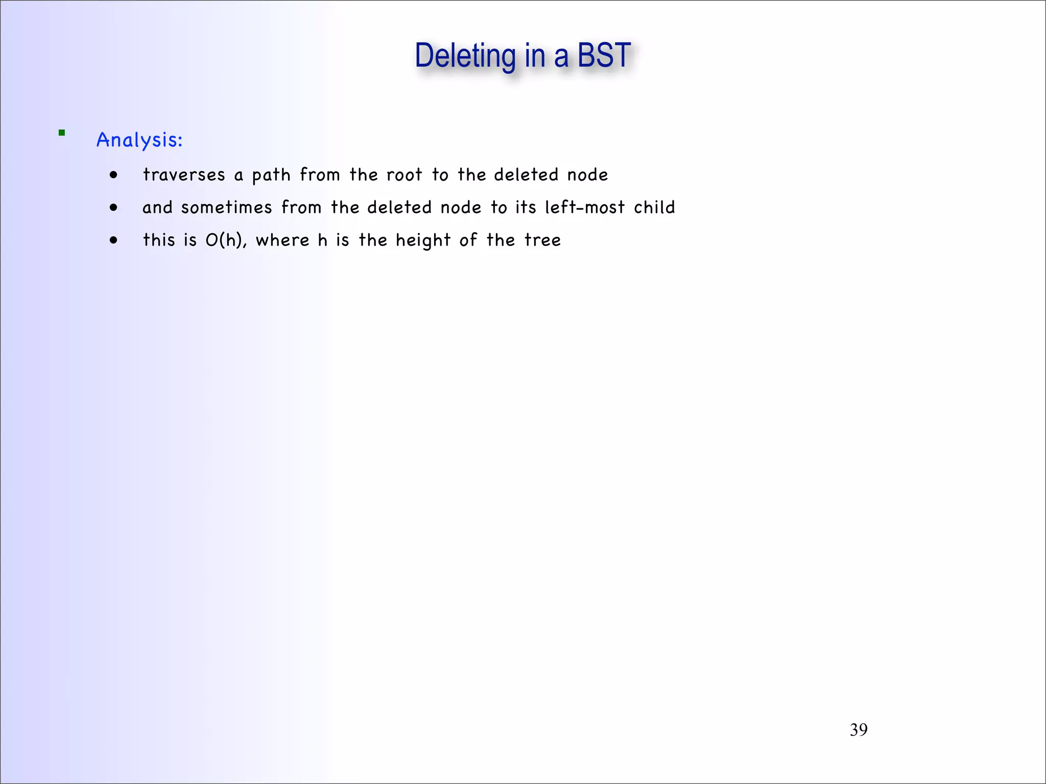 Deleting in a BST
 Analysis:
• traverses a path from the root to the deleted node
• and sometimes from the deleted node to its left-most child
• this is O(h), where h is the height of the tree
39
 