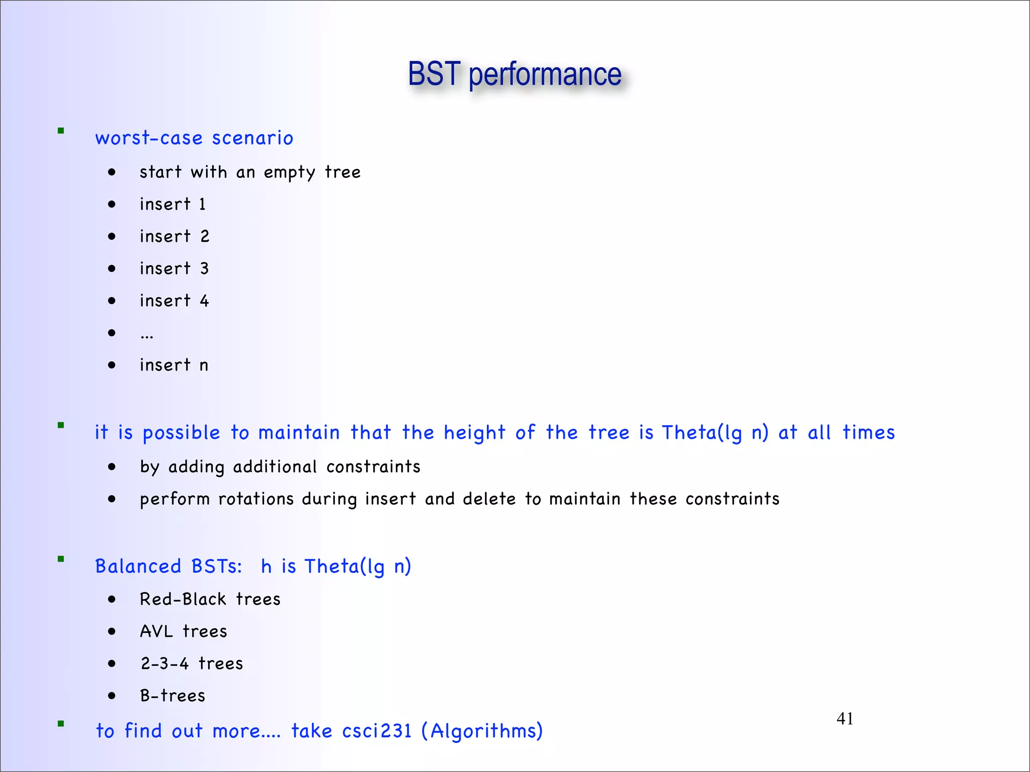 BST performance
 worst-case scenario
• start with an empty tree
• insert 1
• insert 2
• insert 3
• insert 4
• ...
• insert n
 it is possible to maintain that the height of the tree is Theta(lg n) at all times
• by adding additional constraints
• perform rotations during insert and delete to maintain these constraints
 Balanced BSTs: h is Theta(lg n)
• Red-Black trees
• AVL trees
• 2-3-4 trees
• B-trees
 to find out more.... take csci231 (Algorithms)
41
 