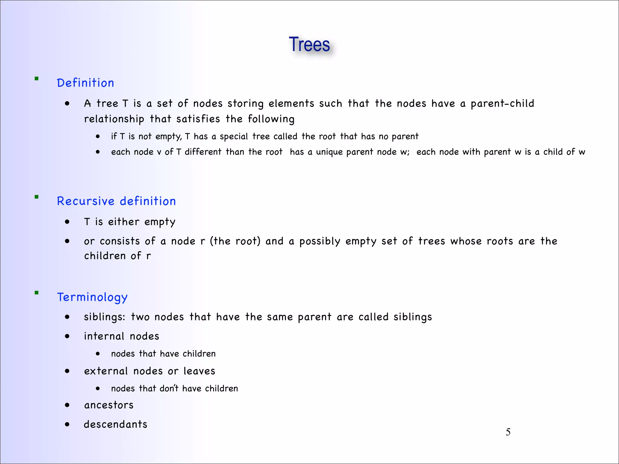 Trees
 Definition
• A tree T is a set of nodes storing elements such that the nodes have a parent-child
relationship that satisfies the following
• if T is not empty, T has a special tree called the root that has no parent
• each node v of T different than the root has a unique parent node w; each node with parent w is a child of w
 Recursive definition
• T is either empty
• or consists of a node r (the root) and a possibly empty set of trees whose roots are the
children of r
 Terminology
• siblings: two nodes that have the same parent are called siblings
• internal nodes
• nodes that have children
• external nodes or leaves
• nodes that don’t have children
• ancestors
• descendants
5
 