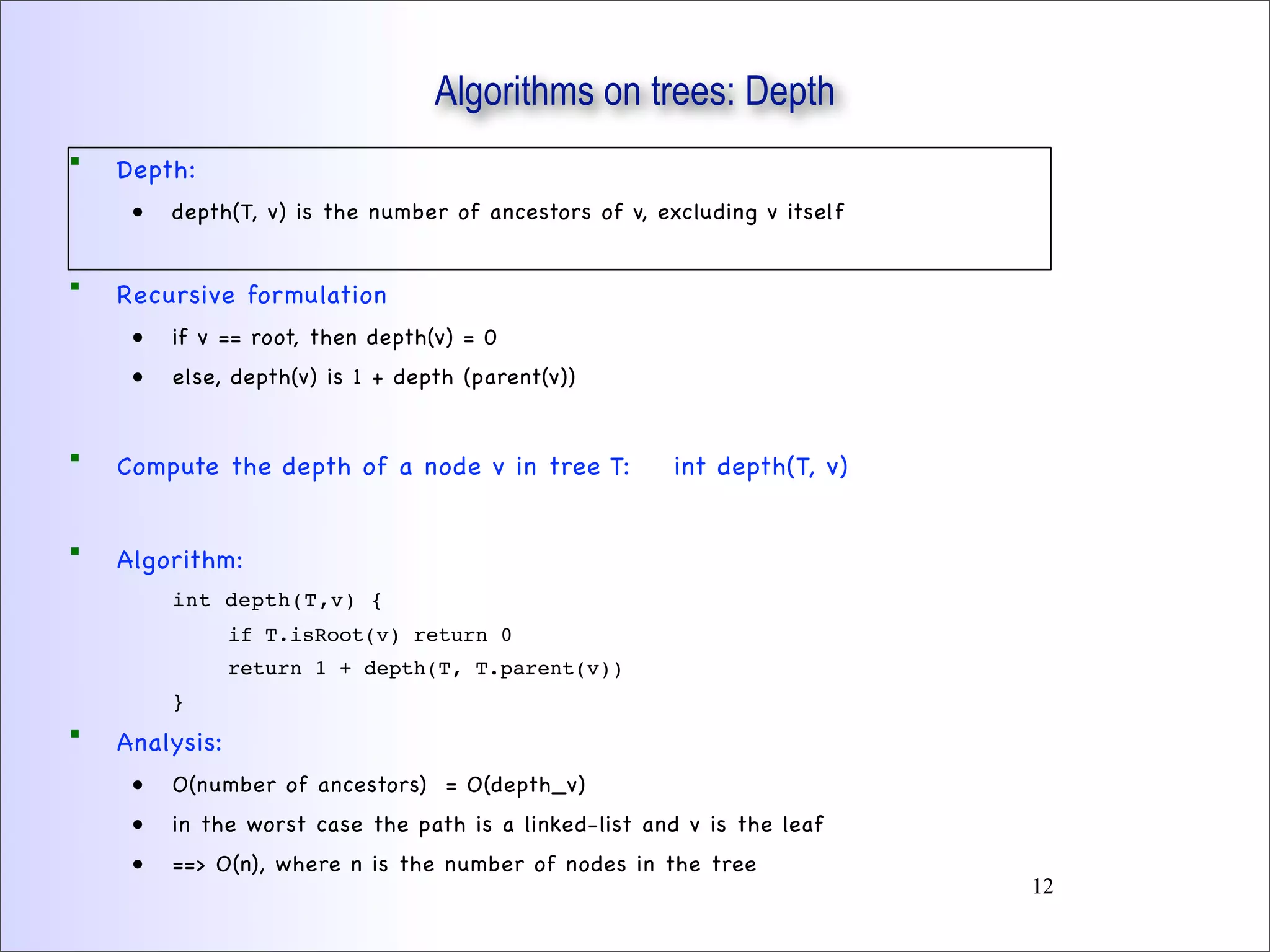  Depth:
• depth(T, v) is the number of ancestors of v, excluding v itself
 Recursive formulation
• if v == root, then depth(v) = 0
• else, depth(v) is 1 + depth (parent(v))
 Compute the depth of a node v in tree T: int depth(T, v)
 Algorithm:
int depth(T,v) {
if T.isRoot(v) return 0
return 1 + depth(T, T.parent(v))
}
 Analysis:
• O(number of ancestors) = O(depth_v)
• in the worst case the path is a linked-list and v is the leaf
• ==> O(n), where n is the number of nodes in the tree
Algorithms on trees: Depth
12
 