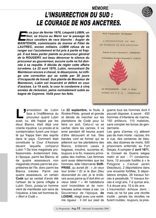 MÉMOIRE
                   L’INSURRECTION DU SUD :
                LE COURAGE DE NOS ANCETRES.

 E
        n ce jour de février 1870, Léopold LUBIN, un
        Noir, se trouva au Marin sur la passage de
        deux cavaliers de race blanche : Augier de
 MAINTENON, commissaire de marine et Félet de
 LAUTREC, ancien militaire. LUBIN refusa de se
 ranger sur l’accotement et fut pris à partie et frap-
 pé. Il eut beau porter plainte au procureur général
 de la ROUGERY, eut beau dénoncer le silence du
 procureur au gouverneur, aucune suite ne fut don-
 née à sa requête. Il décida de régler cette affaire
 lui-même. Le 25 avril 1870, Lubin, rencontrant De
 Maintenon encore à cheval, le désarçonne, lui infli-
 ge une correction qui se solde par 20 jours
 d’incapacité de travail. Sue plainte de Monsieur de
 Maintenon, Lubin est incarcéré et déféré en cour
 d’assises. Le 19 août, la cour le condamne à cinq
 années de réclusion, peine normalement subie au
 bagne de Cayenne. Voilà pour les faits.




L’
          arrestation de Lubin        Le 22 septembre, la foule, à                  guerre tous les hommes dont il
          face à l’indifférence du    Rivière-Pilote, grossit et gronde             pouvait disposer, à savoir : 450
          procureur quand Lubin       et décide de marcher sur les                  hommes d’infanterie de marine,
avait, lui, été frappé par les        plantations de Codé pour lui                  150 artilleurs, 110 matelots,
deux Blancs, était déjà une           faire un sort. Celui-ci va se                 sans compter les forces de gen-
criante injustice. Le procès et la    cacher dans les cannes. Il va                 darmerie.
condamnation furent une iniqui-       errer pendant 48 heures avant                 Les gens d’armes n’y allèrent
té qui frappa bien des esprits        d’être découvert et tué. Des                  pas de main morte : razzias, tirs
dans le pays. Comment était           bandes vont se former qui se                  à vue, des centaines de bles-
constituée la Cour d’Assises          jetteront sur les plantations des             sés, des dizaines de morts. 500
devant       laquelle     comparut    Blancs, brûleront cases à                     prisonniers enfermés au Fort
Lubin ? De trois magistrats pro-      bagasse, moulins, sucreries et,               Desaix. A compter d’ avril 1871,
fessionnels- évidemment triés,        toujours à la fin, maisons princi-            le Conseil de Guerre siégea
à l’époque, parmi les Blancs- et      pales des maîtres. Les femmes                 matin et soir : 71 condamna-
de quatre assesseurs non              sont aussi déterminées que les                tions, 12 accusés fusillés à « la
magistrats choisis parmi les pro-     hommes, telle l’étonnante SUR-                Polygone » (l’actuel Jardin
priétaires de l’île, donc parmi les   PRISE, qu aurait dit : « Je veux              Desclieux), 2 déportations dans
Blancs créoles. Parmi ces             tout brûler ! Et si le Bon Dieu               une enceinte fortifiée, 8 dépor-
quatre assesseurs, un certain         descendait du ciel, je le brûle-              tations simples, 28 travaux for-
Codé qui se vantait d’avoir été       rais aussi parce qu’il doit être un           cés à perpétuité, 11 travaux for-
l’artisan de la peine infligée à      vieux béké ! » 44 habitations                 cés à vingt ans, 7 à quinze ans,
Lubin. Donc, puisqu’un homme          sont incendiées et de nom-                    5 à douze ans, 10 à dix ans.
vient de manifester son sens de       breuses autres mises à sac. Le                L’insurrection échoua donc ;
l’injustice, à bas cet hommes-là,     Gouverneur de l’époque, de                    mais ce ne fut pas une révolte
« Mort à Codé ».                      LOISNE, réagit avec une extrê-                inutile ; jamais les révoltes ne
                                      me rigueur : il mit sur pied de               furent inutiles ; toujours, la pres-

                                Le Progressiste - Page 11 - Mercredi 30 septembre 2009
 