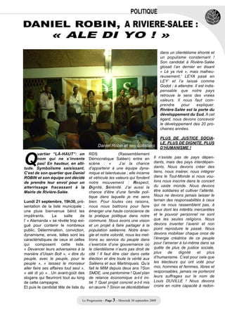 POLITIQUE

DANIEL ROBIN, A RIVIERE-SALEE :
                « ALE DI YO ! »
                                                                                           dans un clientélisme éhonté et
                                                                                           un populisme consternant !
                                                                                           Son candidat à Rivière-Salée
                                                                                           glosait l’an dernier en disant
                                                                                           « Lè ya rivé », mais malheu-
                                                                                           reusement,’ LEYA pasé en
                                                                                           LEY’ et l’a laissé comme
                                                                                           Godot ; à attendre. Il est indis-
                                                                                           pensable que notre pays
                                                                                           retrouve le sens des vraies
                                                                                           valeurs. Il nous faut com-
                                                                                           prendre      pour    expliquer.
                                                                                           Rivière-Salée est la porte du
                                                                                           développement du Sud. A cet
                                                                                           égard, nous devons concevoir
                                                                                           le développement des 20 pro-
                                                                                           chaines années.




Q
                                                                                           PLUS DE JUSTICE SOCIA-
                                                                                           LE, PLUS DE DIGNITE, PLUS
                                              Daniel Robin et ses collistiers              D’HUMANISME !
        uartier “LÀ-HAUT”: un           RDS                (Rassemblement
        nom qui ne s’invente            Démocratique Saléen) entre en                 Il n’existe pas de pays dépen-
        pas! En hauteur, en alti-       scène : «          J’ai la chance             dants, mais des pays interdépen-
tude. Symbolisme saisissant.            d’appartenir à une équipe dyna-               dants. Nous devons créer des
C’est de son quartier que Daniel        mique et talentueuse ; elle incarne           liens, nous insérer, nous intégrer
ROBIN et son équipe ont décidé          et véhicule les valeurs qui fondent           dans le Tout-Monde si nous vou-
de prendre leur envol pour un           notre mouvement : Respect,                    lons nous inscrire dans le concert
atterrissage fracassant à la            Dignité, Sérénité. J’ai aussi la              du vaste monde. Nous devons
Mairie de Rivière-Salée.                chance d’être d’une famille poli-             être solidaires et cultiver l’altérité.
                                        tique dans laquelle je me sens                Nous ne devons jamais laisser le
Lundi 21 septembre, 19h30, pré-         bien. Pour toutes ces raisons,                terrain des responsabilités à ceux
sentation de la liste municipale ;      nous nous battrons pour faire                 qui ne nous rassemblent pas, à
une pluie bienvenue bénit les           émerger une haute conscience de               ceux dont les intérêts mercantiles
impétrants.      La      salle    de    la pratique politique dans notre              et le pouvoir personnel ne sont
l’ « Alamanda » se révèle trop exi-     commune. Nous avons une vision                que les seules religions. Nous
guë pour contenir le nombreux           et un projet à faire partager à la            devons inventer l’avenir et non
public. Détermination, conviction,      population saléenne. Notre éner-              point reproduire le passé. Nous
dynamisme, envie, telles sont les       gie et notre volonté, nous les met-           devons mobiliser chaque once de
caractéristiques de ceux et celles      trons au service du peuple dans               l’énergie créatrice de ce peuple
qui composent cette liste.              c’exercice d’une gouvernance où               pour l’amener à lui-même dans sa
« Devancer leurs adversaires à la       le clientélisme n’aura pas droit de           quête de plus de justice sociale,
manière d’Usain Bolt », « être du       cité ! Il faut être clair dans cette          plus     de    dignité    et      plus
peuple, avec le peuple, pour le         élection et dire toute la vérité aux          d’humanisme. C’est pour cela que
peuple », « laissez le monsieur         Saléens et aux Martiniquais. Qu’a             les électeurs qui ont voté pour
aller faire ses affaires tout seul »,   fait le MIM depuis deux ans ?Son              moi, hommes et femmes, libres et
« alé di yo »…Un avant-goût des         SMDE, une pantomime ! Quel plan               responsables, jamais ne porteront
slogans qui fleuriront tout au long     de relance économique a-t-il ini-             leurs suffrages sur le nom de
de cette campagne.                      tié ? Quel projet concret a-t-il mis          Louis DUVILLE ! Nous devons
Et puis le candidat tête de liste du    en œuvre ? Sinon se décrédibiliser            croire en notre capacité à redon-


                                   Le Progressiste - Page 3 - Mercredi 30 septembre 2009
 