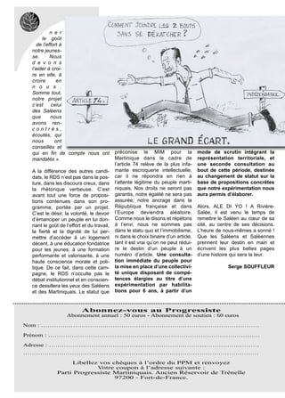 n e r
      le goût
    de l’effort à
 notre jeunes-
 se.       Nous
 d e v o n s
 l’aider à croi-
 re en elle, à
 croire       en
 n o u s .
 Somme tout,
 notre projet
 c’est      celui
 des Saléens
 que       nous
 avons ren-
 contrés,
 écoutés, qui
 nous        ont
 conseillés et
 qui en fin de compte nous ont             préconise le MIM pour la                 mode de scrutin intégrant la
 mandatés ».                               Martinique dans le cadre de              représentation territoriale, et
                                           l’article 74 relève de la plus infa-     une seconde consultation au
 A la différence des autres candi-         mante escroquerie intellectuelle,        bout de cette période, destinée
 dats, le RDS n’est pas dans la pos-       car il ne répondra en rien à             au changement de statut sur la
 ture, dans les discours creux, dans       l’attente légitime du peuple marti-      base de propositions concrètes
 la rhétorique verbeuse. C’est             niquais. Nos droits ne seront pas        que notre expérimentation nous
 avant tout une force de proposi-          garantis, notre égalité ne sera pas      aura permis d’élaborer.
 tions contenues dans son pro-             assurée, notre ancrage dans la
 gramme, portée par un projet.             République française et dans             Alors, ALE DI YO ! A Rivière-
 C’est le désir, la volonté, le devoir     l’Europe deviendra aléatoire.            Salée, il est venu le temps de
 d’émanciper un peuple en lui don-         Comme nous le disons et répétons         remettre le Saléen au cœur de sa
 nant le goût de l’effort et du travail,   à l’envi, nous ne sommes pas             cité, au centre de ses décisions.
 la fierté et la dignité de lui per-       dans le statu quo et l’immobilisme,      L’heure de nous-mêmes a sonné !
 mettre d’accéder à un logement            ni dans le choix binaire d’un article,   Que les Saléens et Saléennes
 décent, à une éducation fondatrice        tant il est vrai qu’on ne peut rédui-    prennent leur destin en main et
 pour les jeunes, à une formation          re le destin d’un peuple à un            écrivent les plus belles pages
 performante et valorisante, à une         numéro d’article. Une consulta-          d’une histoire qui sera la leur.
 haute conscience morale et poli-          tion immédiate du peuple pour
 tique. De ce fait, dans cette cam-        la mise en place d’une collectivi-                    Serge SOUFFLEUR
 pagne, le RDS n’occulte pas le            té unique disposant de compé-
 débat institutionnel et en conscien-      tences élargies au titre d’une
 ce dessillera les yeux des Saléens        expérimentation par habilita-
 et des Martiniquais. Le statut que        tions pour 6 ans, à partir d’un


                          Abonnez-vous au Progressiste
                  Abonnement annuel : 50 euros - Abonnement de soutien : 60 euros

Nom : ………………………….………………………………………………………………

Prénom : …………………………….…………………………………………………………

Adresse : ………………………………………………………………………………………
…………………………………………………………………………………………………

                  Libellez vos chèques à l’ordre du PPM et renvoyez
                          V otre coupon à l’adresse suivante :
             Parti Progressiste Martiniquais. Ancien Réservoir de Trénelle
                                97200 - Fort-de-France.
 