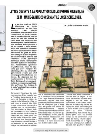 DOSSIER

LETTRE OUVERTE A LA POPULATION SUR LES PROPOS POLEMIQUES
     DE M . MARIE-SAINTE CONCERNANT LE LYCEE SCHŒLCHER.

L
       a section locale du SNES
       Martinique      au   lycée                                                  Le Lycée Schœlcher actuel
       Schœlcher, en tant que
syndicat,        s’est    interdit
d’intervenir dans le débat de la
construction du lycée concer-
nant la conservation de tout ou
partie du bâti tout comme le
choix entre une reconstruction
à l’identique ou une reconstruc-
tion moderne. Notre position a
été la suivante : nous deman-
dions des conditions décentes
de travail pour les élèves et les
personnels du lycée. La situa-
tion créée par le rejet du permis
de construire et de démolir est
l’occasion d’une polémique
dont nous tenons à dénoncer le
caractère outrancier et scanda-
leux. Responsables syndicaux
et professeurs, nous ne pou-
vons que nous indigner des
atteintes portées au climat obli-
gatoirement serein qui doit
accompagner les études de nos
élèves. Se répandre sur les
medias comme le fait monsieur
Marie-Sainte porte un grave pré-
judice à notre communauté sco-
laire qu’il nous faut fustiger de
la part d’un élu qui ne peut igno-
rer ce qu’il fait.

Concernant l’historique de cette
reconstruction il faut rappeler que      tion et de construction des lycées           Lorsque nous avons commencé à
le Président Marie-Jeanne a tou-         de la Martinique. Dire que le lycée          discuter avec la Région, le dis-
jours été favorable à l’idée de          a fait l’objet de travaux intensif de        cours de monsieur Soumbo envi-
raser le lycée Schœlcher. C’est ce       rénovation jusqu’en 2006 nous                sageait 5 ans de délais de
qu’il nous a exprimé dès 2000            paraît une présentation fallacieuse          construction. Cette durée parais-
lorsque nous avons commencé à            qui ne correspond pas à notre                sait dès le début trop courte au
batailler pour sa reconstruction.        vécu. On passe sous silence les              regard des délais nécessités pour
Pour information, la Région réali-       dysfonctionnements           répétés         le lycée Centre Sud (Ducos) et
sait des travaux qui n’ont d’ailleurs    comme le traitement des éclats de            celui     du     Nord      Caraïbe
pas été terminés, sur le budget de       béton et de mise à nu des fers qui           (Bellefontaine). Par ailleurs, nous
1998. C’est dire l’intérêt que la col-   ont commencé à rouiller. Les tra-            étions partis dans un premier
lectivité avait à l’égard du lycée.      vaux réalisés nécessitaient une              temps sur la construction d’un
Par la suite, on a vu apparaître –       étanchéisation        des     parties        lycée de transit, solution rapide-
puis disparaître dans les limbes –       traitées : à notre connaissance              ment abandonnée par la Région.
un document qui se voulait une           rien de tel n’a été réalisé.                 Pourquoi, sinon pour un problème
prospective d’entretien, de rénova-                                                   de coût, alors qu’un lycée de tran-


                                    Le Progressiste - Page 5 - Mercredi 30 septembre 2009
 