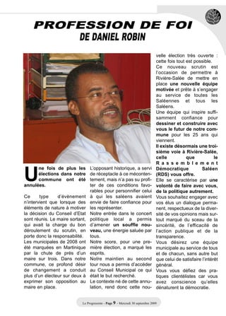 PROFESSION DE FOI
        DE DANIEL ROBIN
                                                                                velle élection très ouverte :
                                                                                cette fois tout est possible.
                                                                                Ce nouveau scrutin est
                                                                                l’occasion de permettre à
                                                                                Rivière-Salée de mettre en
                                                                                place une nouvelle équipe
                                                                                motivée et prête à s’engager
                                                                                au service de toutes les
                                                                                Saléennes et tous les
                                                                                Saléens.
                                                                                Une équipe qui inspire suffi-
                                                                                samment confiance pour
                                                                                dessiner et construire avec
                                                                                vous le futur de notre com-
                                                                                mune pour les 25 ans qui
                                                                                viennent.
                                                                                Il existe désormais une troi-




U
                                                                                sième voie à Rivière-Salée,
                                                                                celle           que            le
                                                                                R a s s e m b l e m e n t
      ne fois de plus les        L’opposant historique, a servi                 Démocratique            Saléen
      élections dans notre       de réceptacle à ce méconten-                   (RDS) vous offre.
      commune ont été            tement, mais n’a pas su profi-                 Elle se caractérise par une
annulées.                        ter de ces conditions favo-                    volonté de faire avec vous,
                                 rables pour personnifier celui                 de la politique autrement.
Ce      type    d’évènement      à qui les saléens avaient                      Vous souhaitez engager avec
n’intervient que lorsque des     envie de faire confiance pour                  vos élus un dialogue perma-
éléments de nature à motiver     les représenter.                               nent, respectueux de la diver-
la décision du Conseil d’Etat    Notre entrée dans le concert                   sité de vos opinions mais sur-
sont réunis. Le maire sortant,   politique local a permis                       tout marqué du sceau de la
qui avait la charge du bon       d’amener un souffle nou-                       sincérité, de l’efficacité de
déroulement du scrutin, en       veau, une énergie saluée par                   l’action publique et de la
porte donc la responsabilité.    tous.                                          transparence.
Les municipales de 2008 ont      Notre score, pour une pre-                     Vous désirez une équipe
été marquées en Martinique       mière élection, a marqué les                   municipale au service de tous
par la chute de près d’un        esprits.                                       et de chacun, sans autre but
maire sur trois. Dans notre      Notre maintien au second                       que celui de satisfaire l’intérêt
commune, ce profond désir        tour nous a permis d’accéder                   général.
de changement a conduit          au Conseil Municipal ce qui                    Vous vous défiez des pra-
plus d’un électeur sur deux à    était le but recherché.                        tiques clientélistes car vous
exprimer son opposition au       Le contexte né de cette annu-                  avez conscience qu’elles
maire en place.                  lation, rend donc cette nou-                   dénaturent la démocratie.


                            Le Progressiste - Page 9 - Mercredi 30 septembre 2009
 