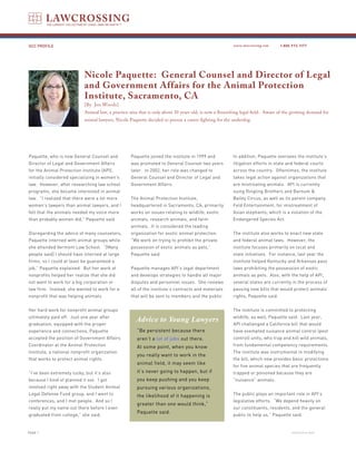 GCC PROFILE                                                                                            www.lawcrossing.com      1. 800.973.1177




                           Nicole Paquette: General Counsel and Director of Legal
                           and Government Affairs for the Animal Protection
                           Institute, Sacramento, CA
                           [By Jen Woods]
                           Animal law, a practice area that is only about 30 years old, is now a flourishing legal field. Aware of the growing demand for
                           animal lawyers, Nicole Paquette decided to pursue a career fighting for the underdog.




Paquette, who is now General Counsel and           Paquette joined the institute in 1999 and           In addition, Paquette oversees the institute’s
Director of Legal and Government Affairs           was promoted to General Counsel two years           litigation efforts in state and federal courts
for the Animal Protection Institute (API),         later. In 2002, her role was changed to             across the country. Oftentimes, the institute
initially considered specializing in women’s       General Counsel and Director of Legal and           takes legal action against organizations that
law. However, after researching law school         Government Affairs.                                 are mistreating animals. API is currently
programs, she became interested in animal                                                              suing Ringling Brothers and Barnum &
law. “I realized that there were a lot more        The Animal Protection Institute,                    Bailey Circus, as well as its parent company,
women’s lawyers than animal lawyers, and I         headquartered in Sacramento, CA, primarily          Feld Entertainment, for mistreatment of
felt that the animals needed my voice more         works on issues relating to wildlife, exotic        Asian elephants, which is a violation of the
than probably women did,” Paquette said.           animals, research animals, and farm                 Endangered Species Act.
                                                   animals. It is considered the leading
Disregarding the advice of many counselors,        organization for exotic animal protection.          The institute also works to enact new state
Paquette interned with animal groups while         “We work on trying to prohibit the private          and federal animal laws. However, the
she attended Vermont Law School. “[Many            possession of exotic animals as pets,”              institute focuses primarily on local and
people said] I should have interned at large       Paquette said.                                      state initiatives. For instance, last year the
firms, so I could at least be guaranteed a                                                             institute helped Kentucky and Arkansas pass
job,” Paquette explained. But her work at          Paquette manages API’s legal department             laws prohibiting the possession of exotic
nonprofits helped her realize that she did         and develops strategies to handle all major         animals as pets. Also, with the help of API,
not want to work for a big corporation or          disputes and personnel issues. She reviews          several states are currently in the process of
law firm. Instead, she wanted to work for a        all of the institute’s contracts and materials      passing new bills that would protect animals’
nonprofit that was helping animals.                that will be sent to members and the public.        rights, Paquette said.


Her hard work for nonprofit animal groups                                                              The institute is committed to protecting
ultimately paid off. Just one year after
                                                     Advice to Young Lawyers                           wildlife, as well, Paquette said. Last year,
graduation, equipped with the proper                                                                   API challenged a California bill that would
experience and connections, Paquette                  “Be persistent because there                     have exempted nuisance animal control (pest
accepted the position of Government Affairs           aren’t a lot of jobs out there.                  control) units, who trap and kill wild animals,
Coordinator at the Animal Protection                  At some point, when you know                     from fundamental competency requirements.
Institute, a national nonprofit organization                                                           The institute was instrumental in modifying
                                                      you really want to work in the
that works to protect animal rights.                                                                   the bill, which now provides basic protections
                                                      animal field, it may seem like
                                                                                                       for five animal species that are frequently
“I’ve been extremely lucky, but it’s also             it’s never going to happen, but if               trapped or poisoned because they are
because I kind of planned it out. I got               you keep pushing and you keep                    “nuisance” animals.
involved right away with the Student Animal           pursuing various organizations,
Legal Defense Fund group, and I went to               the likelihood of it happening is                The public plays an important role in API’s
conferences, and I met people. And so I                                                                legislative efforts. “We depend heavily on
                                                      greater than one would think,”
really put my name out there before I even                                                             our constituents, residents, and the general
                                                      Paquette said.
graduated from college,” she said.                                                                     public to help us,” Paquette said.


PAGE                                                                                                                                 continued on back
 