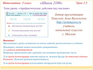 Математика 3 класс «Школа 2100» Урок 1.5 
Тема урока: «Арифметические действия над числами» 
Автор презентации 
Татузова Анна Васильевна 
http://avtatuzova.ru 
учитель 
начальных классов 
г. Москва 
Внимание! 
Презентация к уроку составлена на основе заданий, расположенных в учебнике. 
Некоторые задания можно выполнять интерактивно: 
1) в режиме редактирования. 
Например, продолжить ряд, сравнить или вставить пропущенные числа. 
2) во время демонстрации навести курсор на нужную фигуру до появления ладошки. 
Кликнуть! Нужный предмет переместиться. 
3) во время демонстрации использовать инструмент перо или ручка. 
 