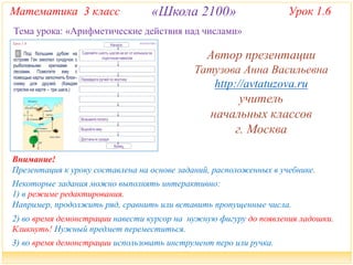 Математика 3 класс «Школа 2100» Урок 1.6 
Тема урока: «Арифметические действия над числами» 
Автор презентации 
Татузова Анна Васильевна 
http://avtatuzova.ru 
учитель 
начальных классов 
г. Москва 
Внимание! 
Презентация к уроку составлена на основе заданий, расположенных в учебнике. 
Некоторые задания можно выполнять интерактивно: 
1) в режиме редактирования. 
Например, продолжить ряд, сравнить или вставить пропущенные числа. 
2) во время демонстрации навести курсор на нужную фигуру до появления ладошки. 
Кликнуть! Нужный предмет переместиться. 
3) во время демонстрации использовать инструмент перо или ручка. 
 