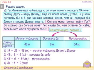Урок 1.6 МАТЕМАТИКА 
Решите задачи. 
в) Гек Финн мечтал найти клад из золотых монет и подарить 19 монет 
своему другу – негру Джиму, ещё 29 монет вдове Дуглас, и у него 
осталось бы в 8 раз меньше золотых монет, чем он подарил бы 
Джиму и миссис Дуглас вместе. Сколько монет мечтал найти Гек? 
Во сколько раз больше монет Гек нашёл бы, чем оставил бы себе, 
если бы его мечта осуществилась? 
Во сколько раз больше ? 
6 
Мечтал подарить Осталось бы Мечтал найти 
48 м. 6 м. 54 м. 
Дуглас 29 м. 
в 8 раз меньше 
Джиму 19 м. 
1) 19 + 29 = 48 (м.) – мечтал подарить Джиму и Дуглас 
2) 48 : 8 = 6 (м.) – оставил бы себе 
3) 48 + 6 = 54 (м.) – мечтал найти 
4) 54 : 6 = 9 (раз) 
Ответ: в 9 раз больше. 
 